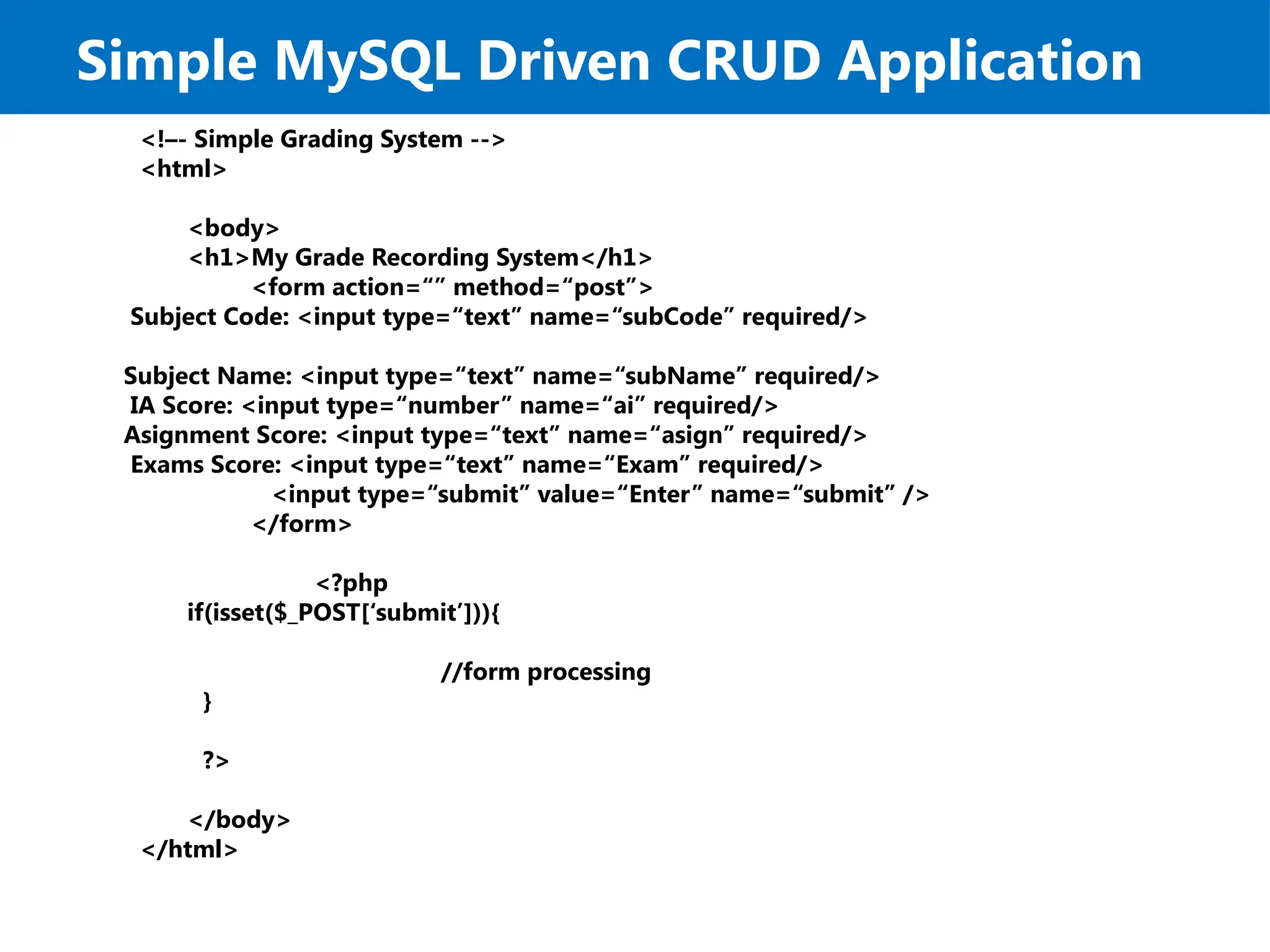 Simple MySQL Driven CRUD Application
<!–- Simple Grading System -->
<html>
<body>
<h1>My Grade Recording System</h1>
<form action=“” method=“post”>
Subject Code: <input type=“text” name=“subCode” required/>
Subject Name: <input type=“text” name=“subName” required/>
IA Score: <input type=“number” name=“ai” required/>
Asignment Score: <input type=“text” name=“asign” required/>
Exams Score: <input type=“text” name=“Exam” required/>
<input type=“submit” value=“Enter” name=“submit” />
</form>
<?php
if(isset($_POST[‘submit’])){
//form processing
}
?>
</body>
</html>
 
