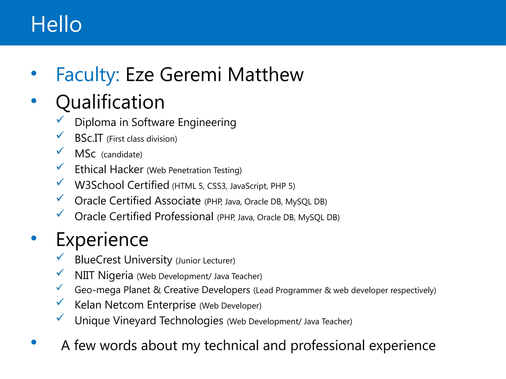 Hello
• Faculty: Eze Geremi Matthew
• Qualification
 Diploma in Software Engineering
 BSc.IT (First class division)
 MSc (candidate)
 Ethical Hacker (Web Penetration Testing)
 W3School Certified (HTML 5, CSS3, JavaScript, PHP 5)
 Oracle Certified Associate (PHP, Java, Oracle DB, MySQL DB)
 Oracle Certified Professional (PHP, Java, Oracle DB, MySQL DB)
• Experience
 BlueCrest University (Junior Lecturer)
 NIIT Nigeria (Web Development/ Java Teacher)
 Geo-mega Planet & Creative Developers (Lead Programmer & web developer respectively)
 Kelan Netcom Enterprise (Web Developer)
 Unique Vineyard Technologies (Web Development/ Java Teacher)
• A few words about my technical and professional experience
 
