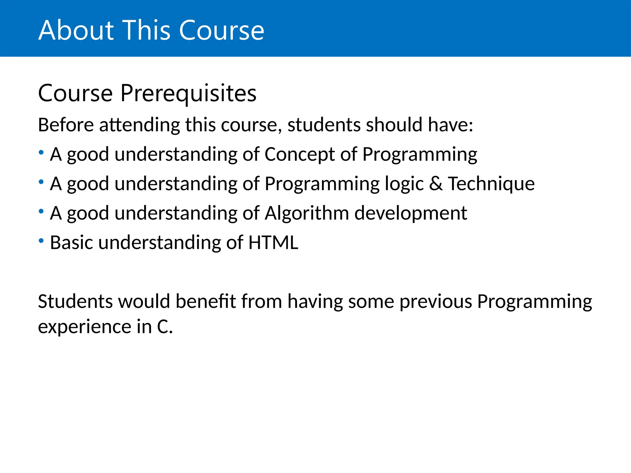 About This Course
Course Prerequisites
Before attending this course, students should have:
• A good understanding of Concept of Programming
• A good understanding of Programming logic & Technique
• A good understanding of Algorithm development
• Basic understanding of HTML
Students would benefit from having some previous Programming
experience in C.
 