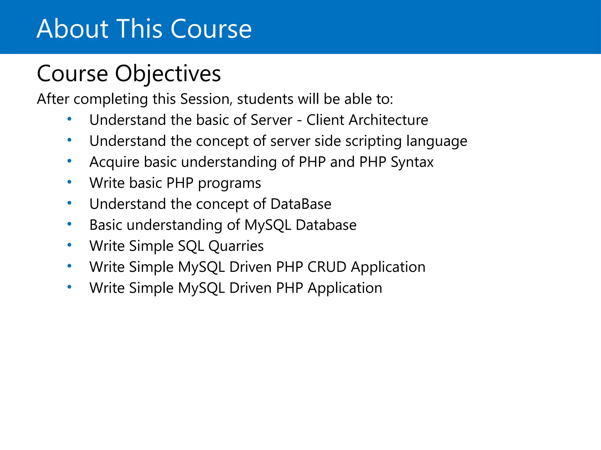 About This Course
Course Objectives
After completing this Session, students will be able to:
• Understand the basic of Server - Client Architecture
• Understand the concept of server side scripting language
• Acquire basic understanding of PHP and PHP Syntax
• Write basic PHP programs
• Understand the concept of DataBase
• Basic understanding of MySQL Database
• Write Simple SQL Quarries
• Write Simple MySQL Driven PHP CRUD Application
• Write Simple MySQL Driven PHP Application
 