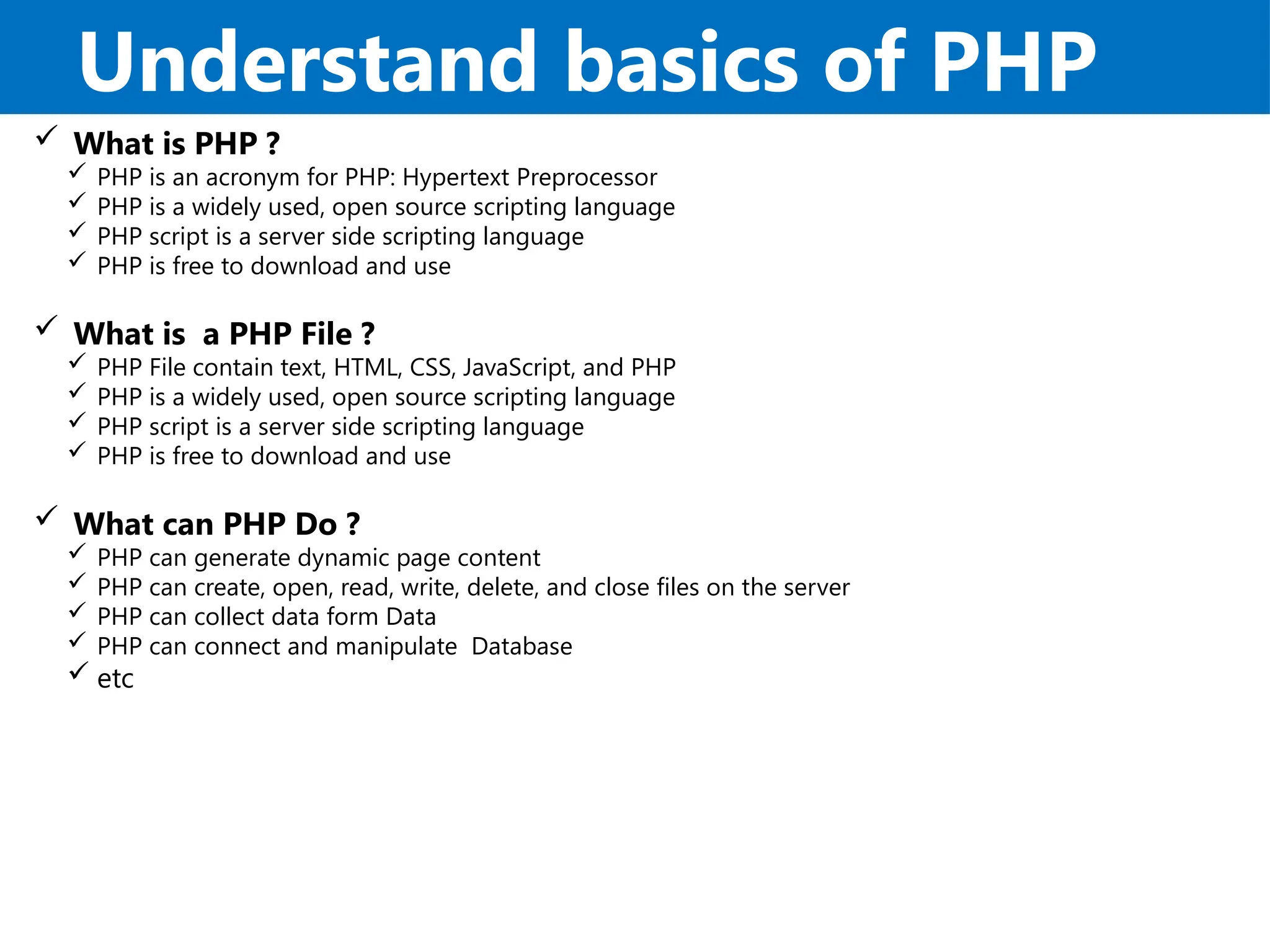 Understand basics of PHP
 What is PHP ?
 PHP is an acronym for PHP: Hypertext Preprocessor
 PHP is a widely used, open source scripting language
 PHP script is a server side scripting language
 PHP is free to download and use
 What is a PHP File ?
 PHP File contain text, HTML, CSS, JavaScript, and PHP
 PHP is a widely used, open source scripting language
 PHP script is a server side scripting language
 PHP is free to download and use
 What can PHP Do ?
 PHP can generate dynamic page content
 PHP can create, open, read, write, delete, and close files on the server
 PHP can collect data form Data
 PHP can connect and manipulate Database
 etc
 