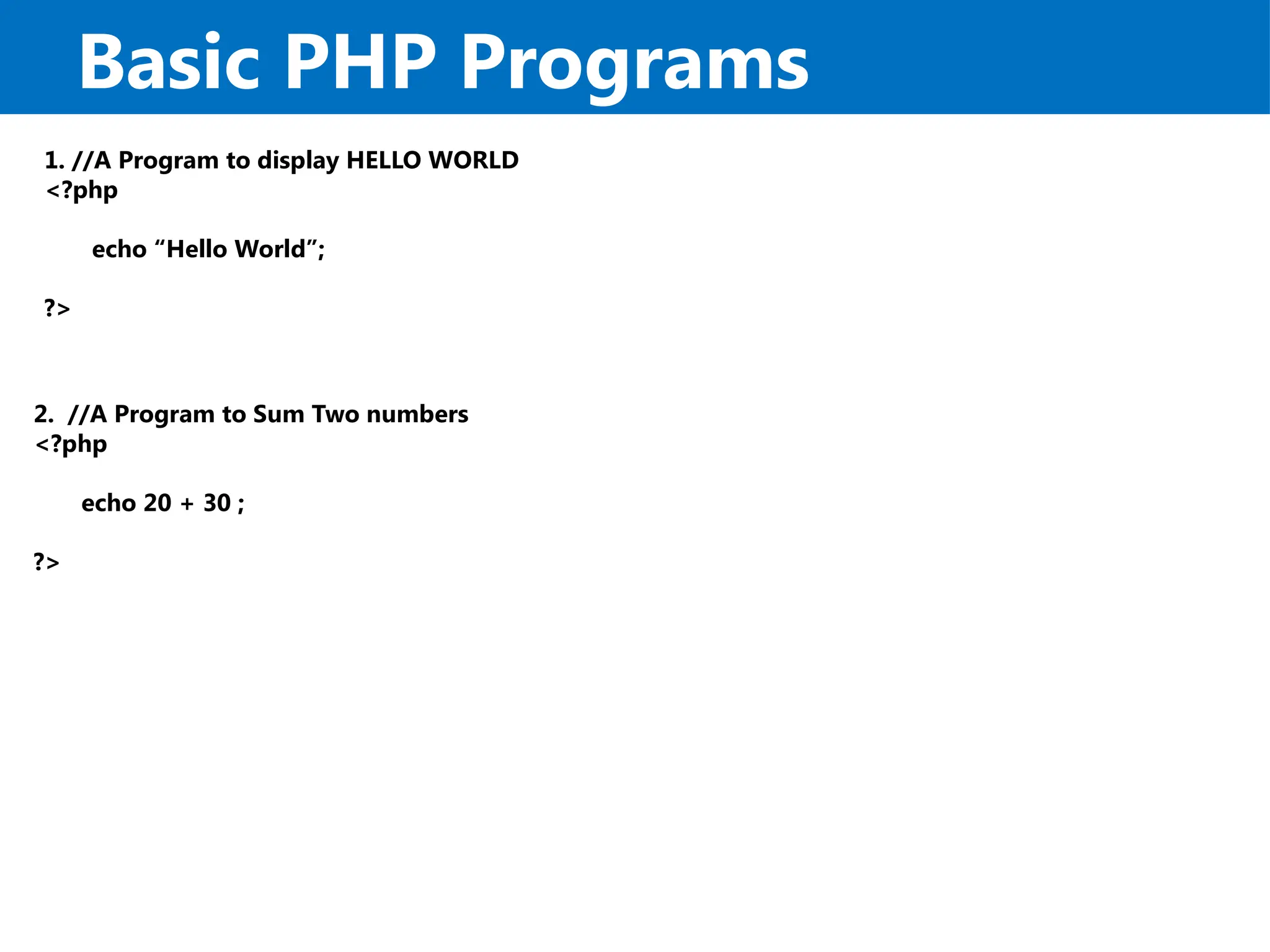 Basic PHP Programs
1. //A Program to display HELLO WORLD
<?php
echo “Hello World”;
?>
2. //A Program to Sum Two numbers
<?php
echo 20 + 30 ;
?>
 
