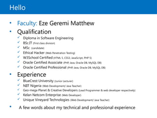 Hello
• Faculty: Eze Geremi Matthew
• Qualification
 Diploma in Software Engineering
 BSc.IT (First class division)
 MSc (candidate)
 Ethical Hacker (Web Penetration Testing)
 W3School Certified (HTML 5, CSS3, JavaScript, PHP 5)
 Oracle Certified Associate (PHP, Java, Oracle DB, MySQL DB)
 Oracle Certified Professional (PHP, Java, Oracle DB, MySQL DB)
• Experience
 BlueCrest University (Junior Lecturer)
 NIIT Nigeria (Web Development/ Java Teacher)
 Geo-mega Planet & Creative Developers (Lead Programmer & web developer respectively)
 Kelan Netcom Enterprise (Web Developer)
 Unique Vineyard Technologies (Web Development/ Java Teacher)
• A few words about my technical and professional experience
 