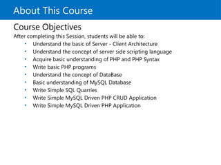 About This Course
Course Objectives
After completing this Session, students will be able to:
• Understand the basic of Server - Client Architecture
• Understand the concept of server side scripting language
• Acquire basic understanding of PHP and PHP Syntax
• Write basic PHP programs
• Understand the concept of DataBase
• Basic understanding of MySQL Database
• Write Simple SQL Quarries
• Write Simple MySQL Driven PHP CRUD Application
• Write Simple MySQL Driven PHP Application
 