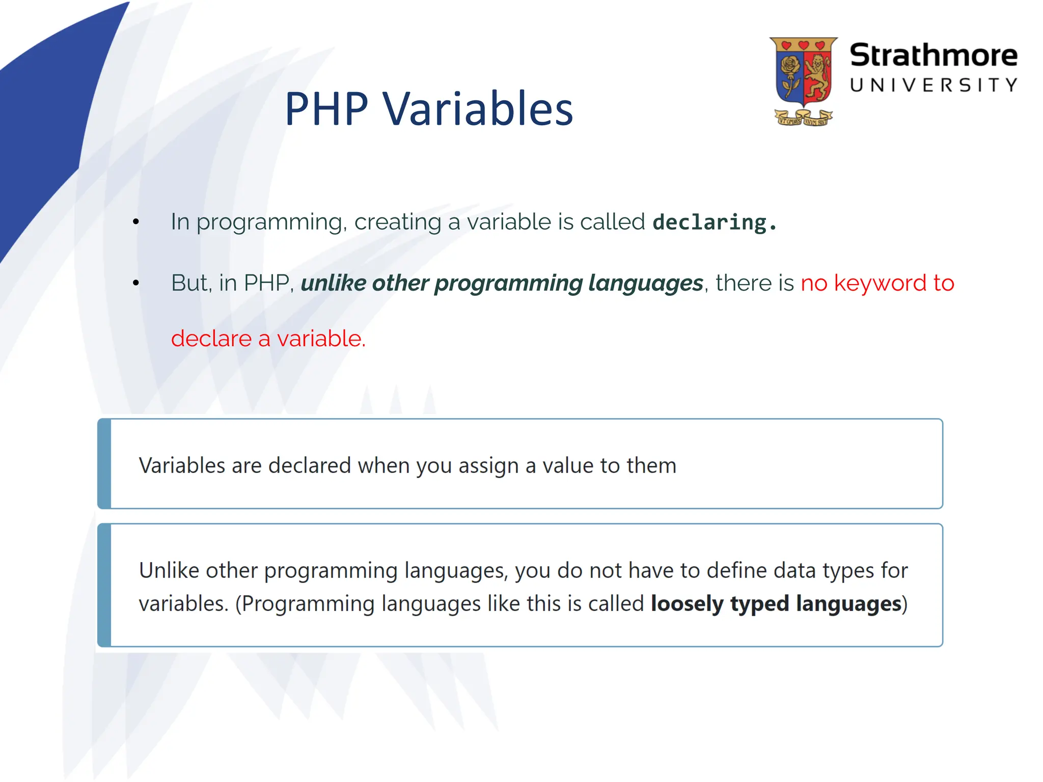 PHP Variables
• In programming, creating a variable is called declaring.
• But, in PHP, unlike other programming languages, there is no keyword to
declare a variable.
 