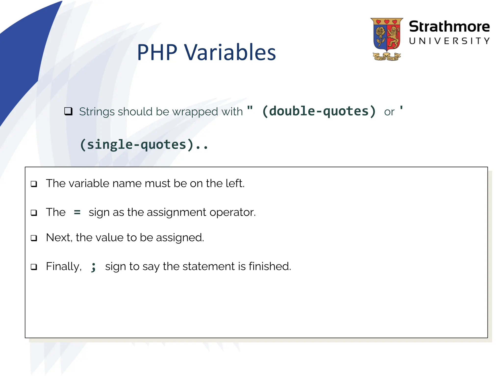 PHP Variables
❑ Strings should be wrapped with " (double-quotes) or '
(single-quotes)..
❑ The variable name must be on the left.
❑ The = sign as the assignment operator.
❑ Next, the value to be assigned.
❑ Finally, ; sign to say the statement is finished.
 