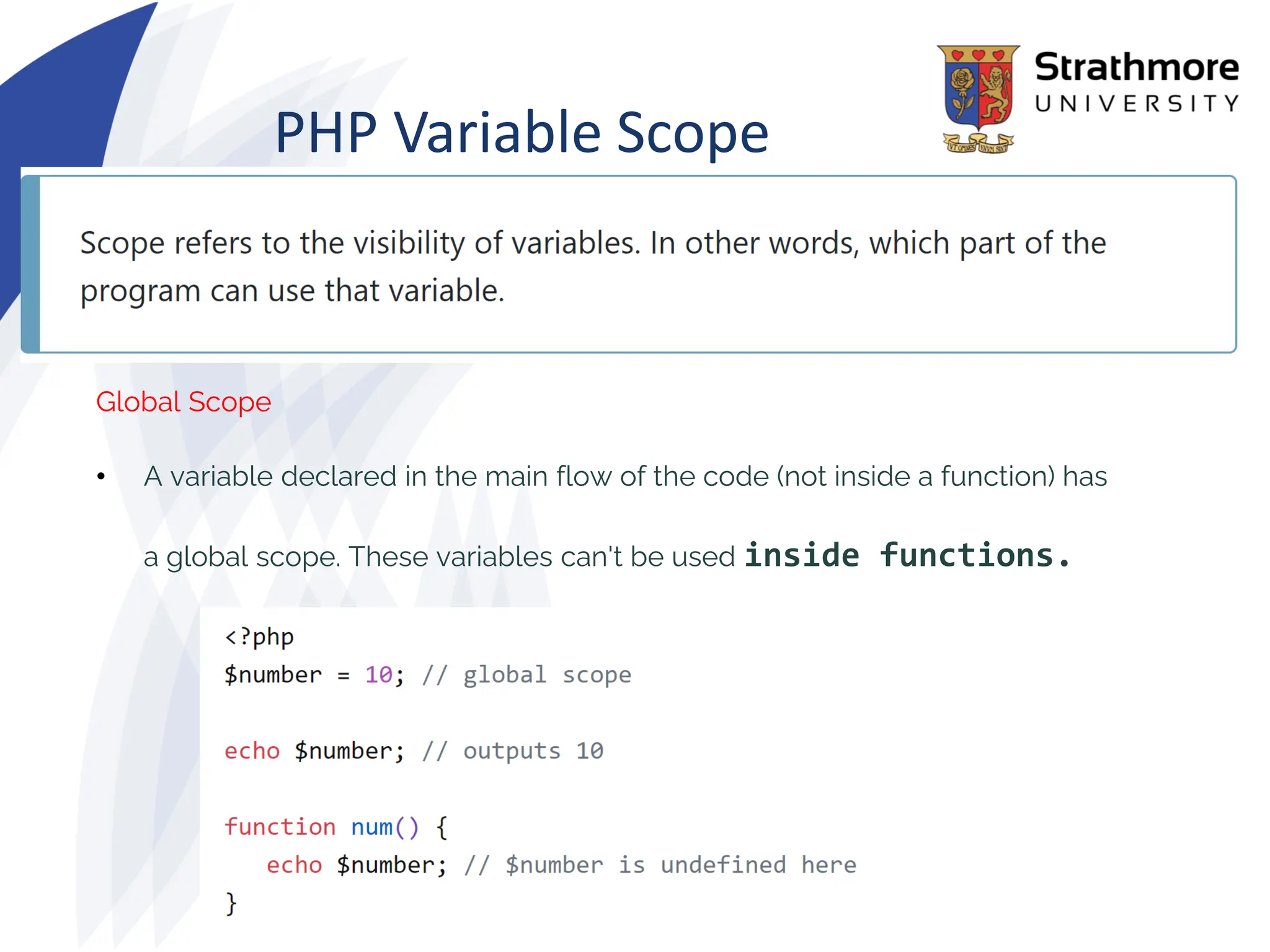 PHP Variable Scope
Global Scope
• A variable declared in the main flow of the code (not inside a function) has
a global scope. These variables can't be used inside functions.
 