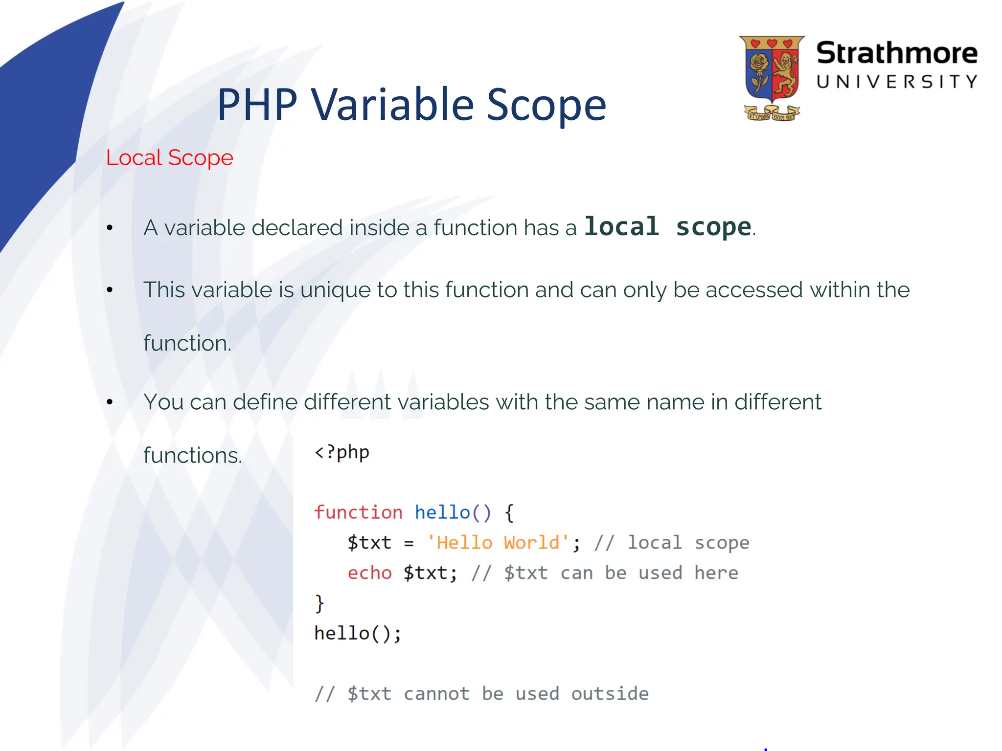 PHP Variable Scope
Local Scope
• A variable declared inside a function has a local scope.
• This variable is unique to this function and can only be accessed within the
function.
• You can define different variables with the same name in different
functions.
 