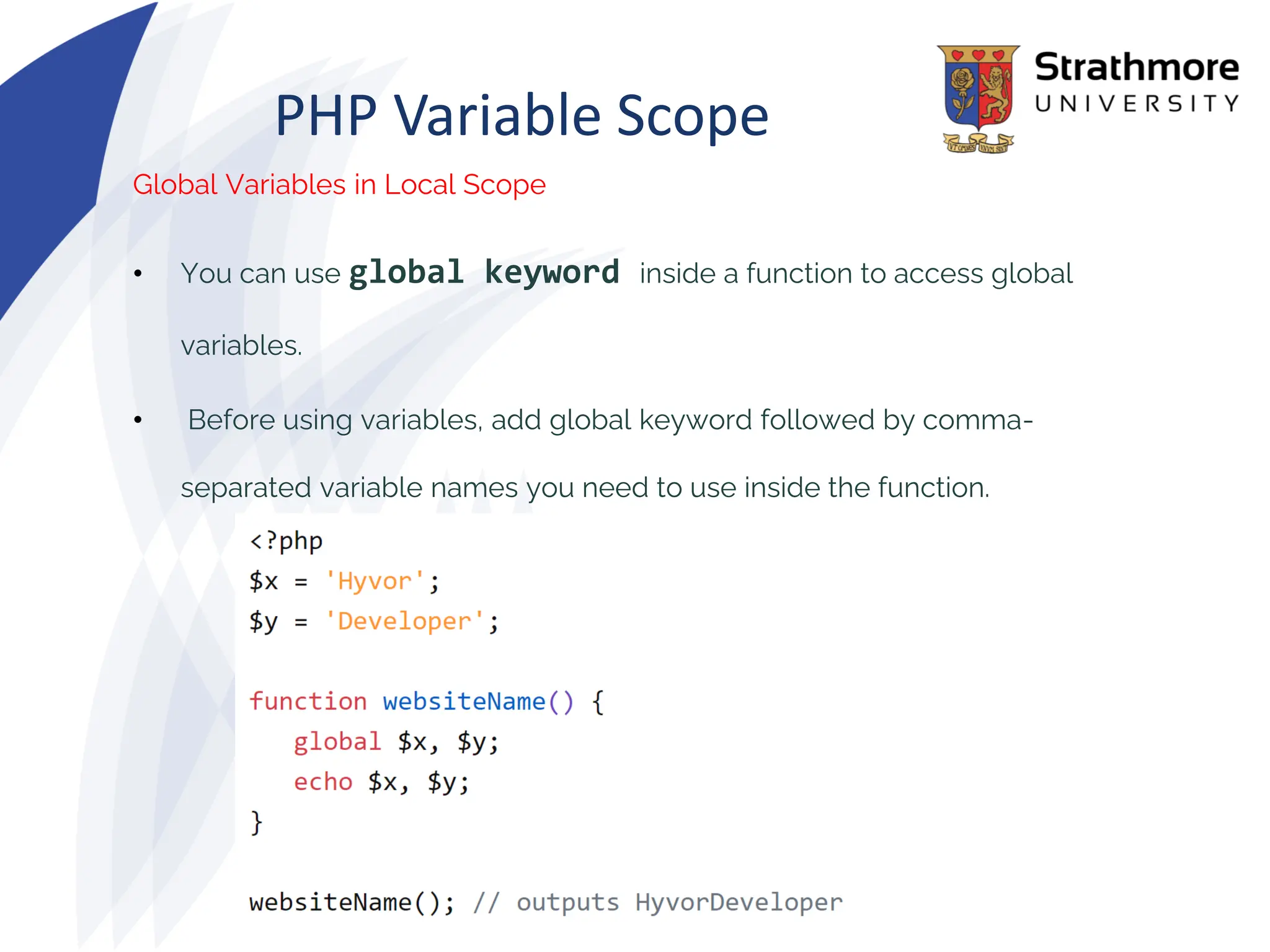 PHP Variable Scope
Global Variables in Local Scope
• You can use global keyword inside a function to access global
variables.
• Before using variables, add global keyword followed by comma-
separated variable names you need to use inside the function.
 