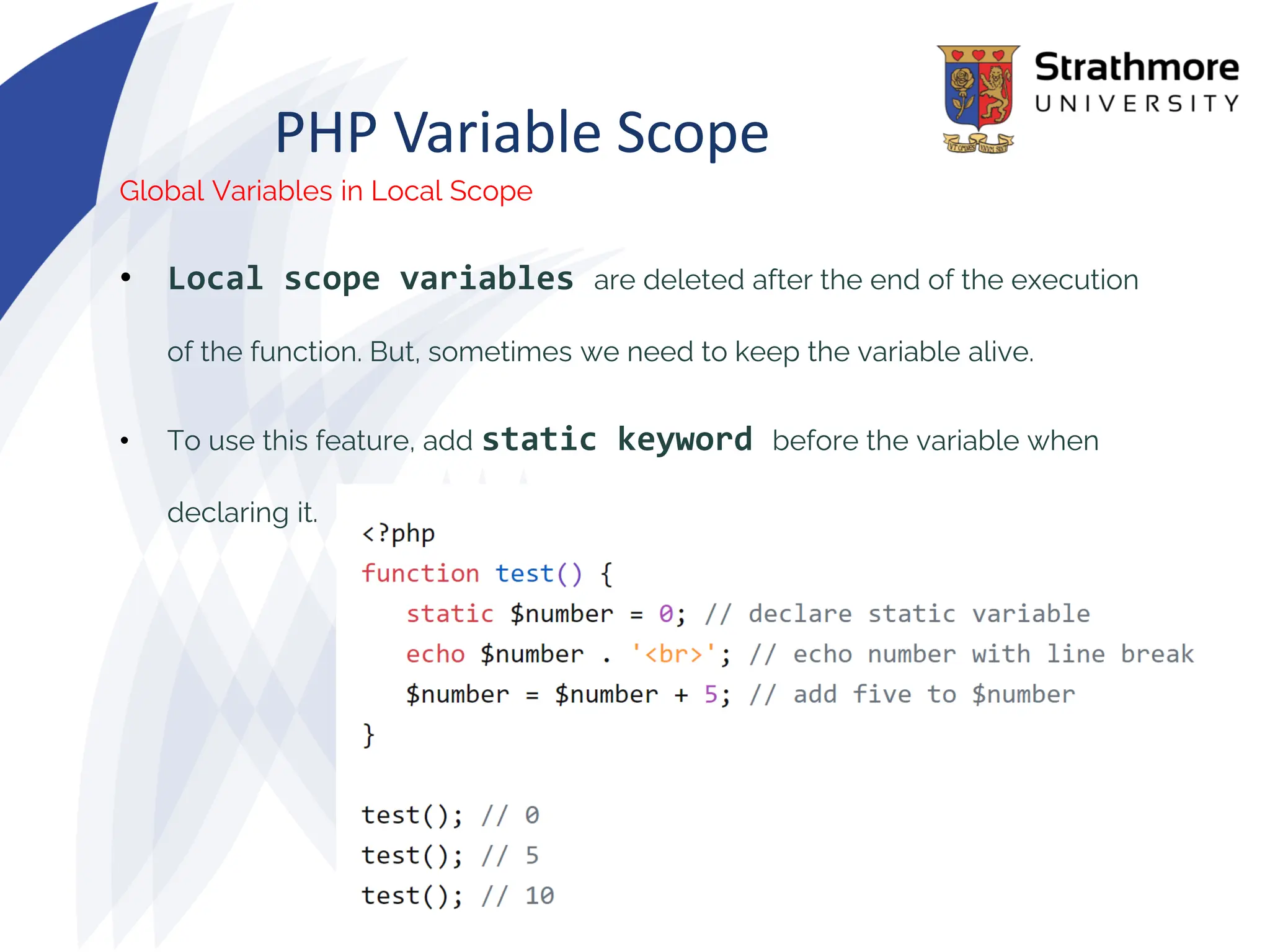PHP Variable Scope
Global Variables in Local Scope
• Local scope variables are deleted after the end of the execution
of the function. But, sometimes we need to keep the variable alive.
• To use this feature, add static keyword before the variable when
declaring it.
 
