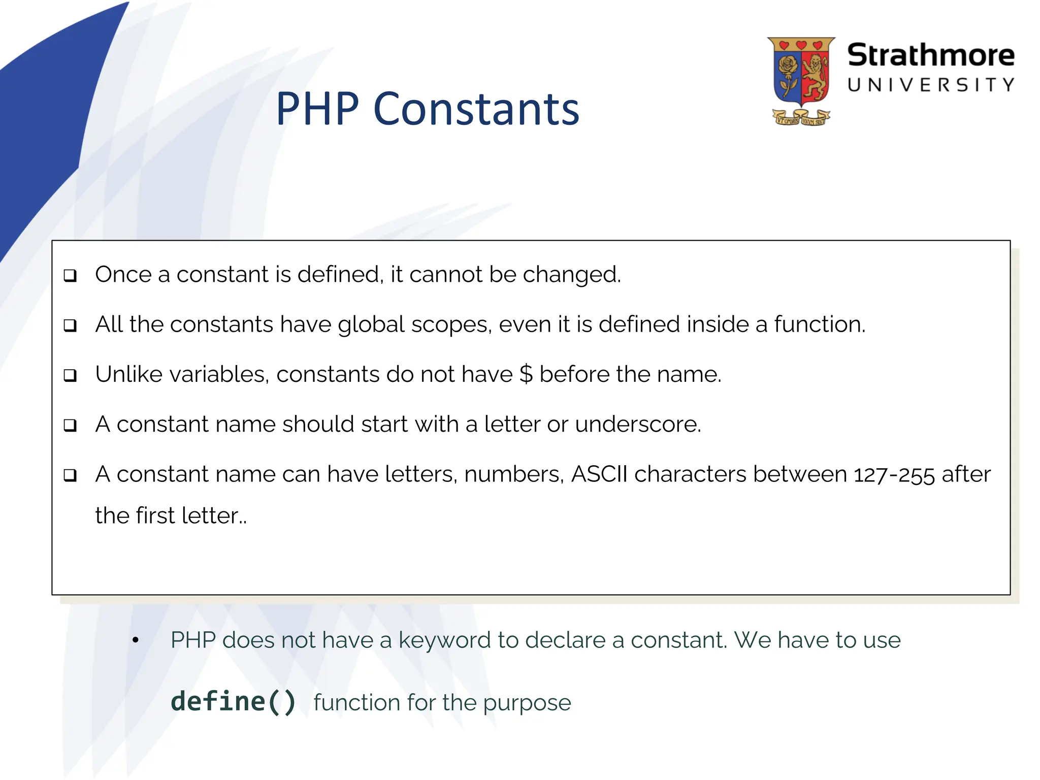 PHP Constants
• PHP does not have a keyword to declare a constant. We have to use
define() function for the purpose
❑ Once a constant is defined, it cannot be changed.
❑ All the constants have global scopes, even it is defined inside a function.
❑ Unlike variables, constants do not have $ before the name.
❑ A constant name should start with a letter or underscore.
❑ A constant name can have letters, numbers, ASCII characters between 127-255 after
the first letter..
 