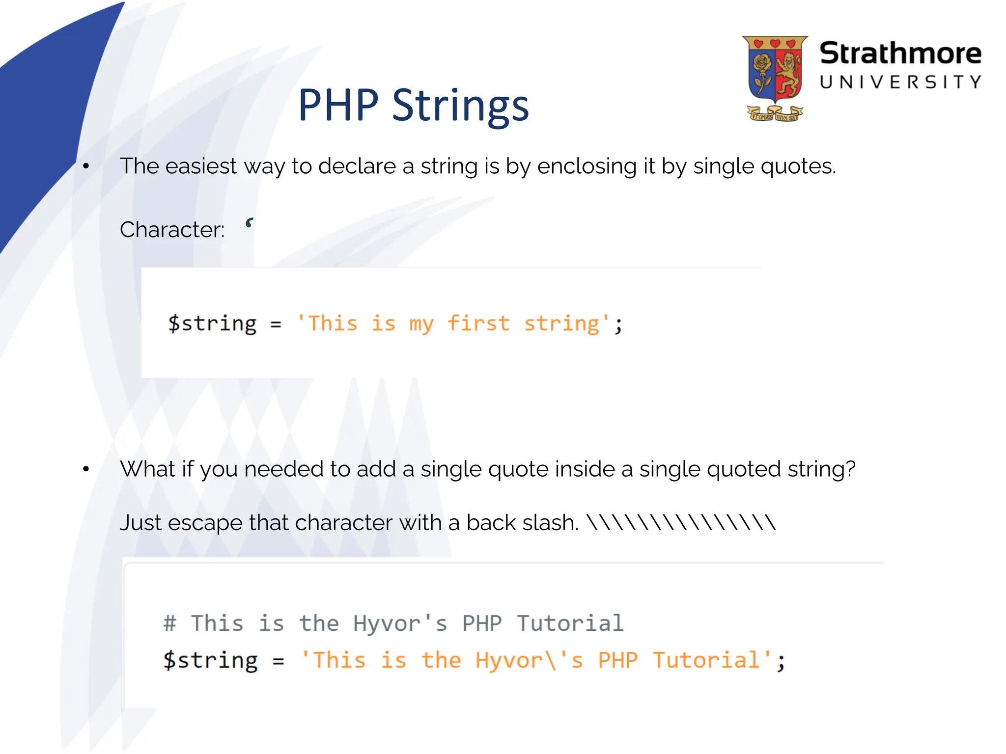PHP Strings
• The easiest way to declare a string is by enclosing it by single quotes.
Character: ‘
• What if you needed to add a single quote inside a single quoted string?
Just escape that character with a back slash. 
 