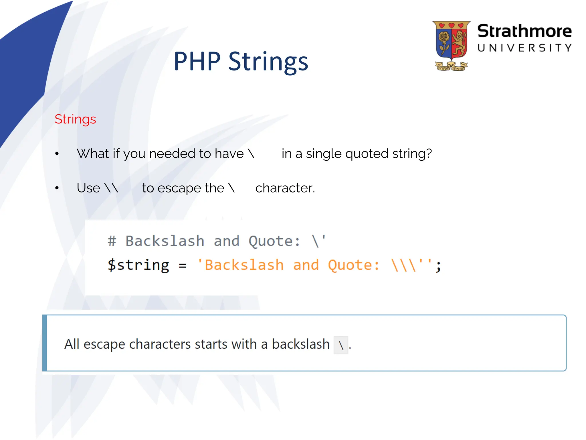 PHP Strings
Strings
• What if you needed to have  in a single quoted string?
• Use  to escape the  character.
 