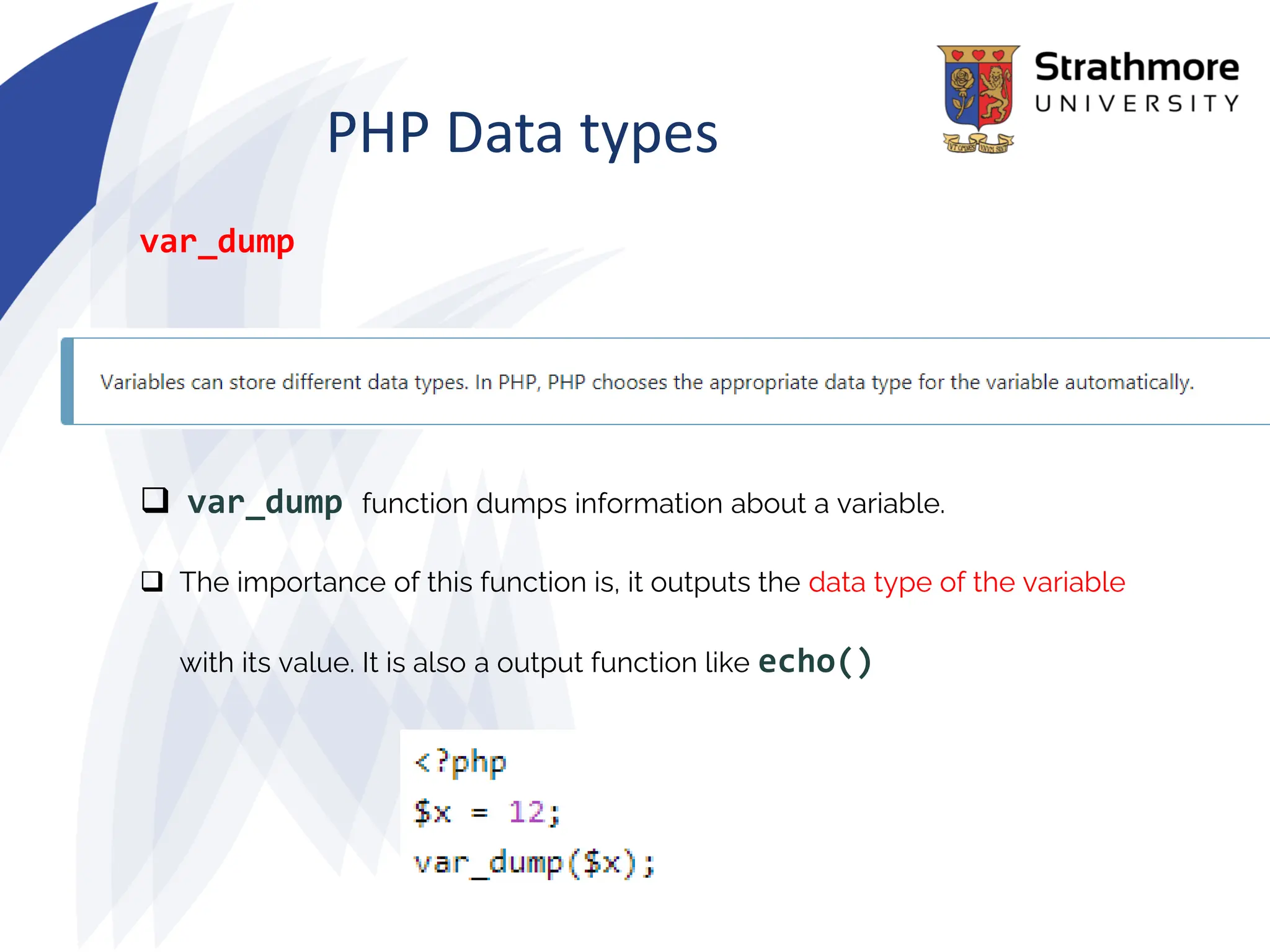 PHP Data types
var_dump
❑ var_dump function dumps information about a variable.
❑ The importance of this function is, it outputs the data type of the variable
with its value. It is also a output function like echo()
 