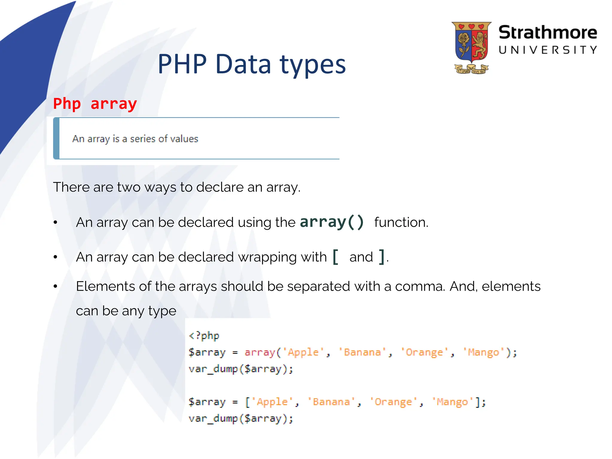 PHP Data types
Php array
There are two ways to declare an array.
• An array can be declared using the array() function.
• An array can be declared wrapping with [ and ].
• Elements of the arrays should be separated with a comma. And, elements
can be any type
 