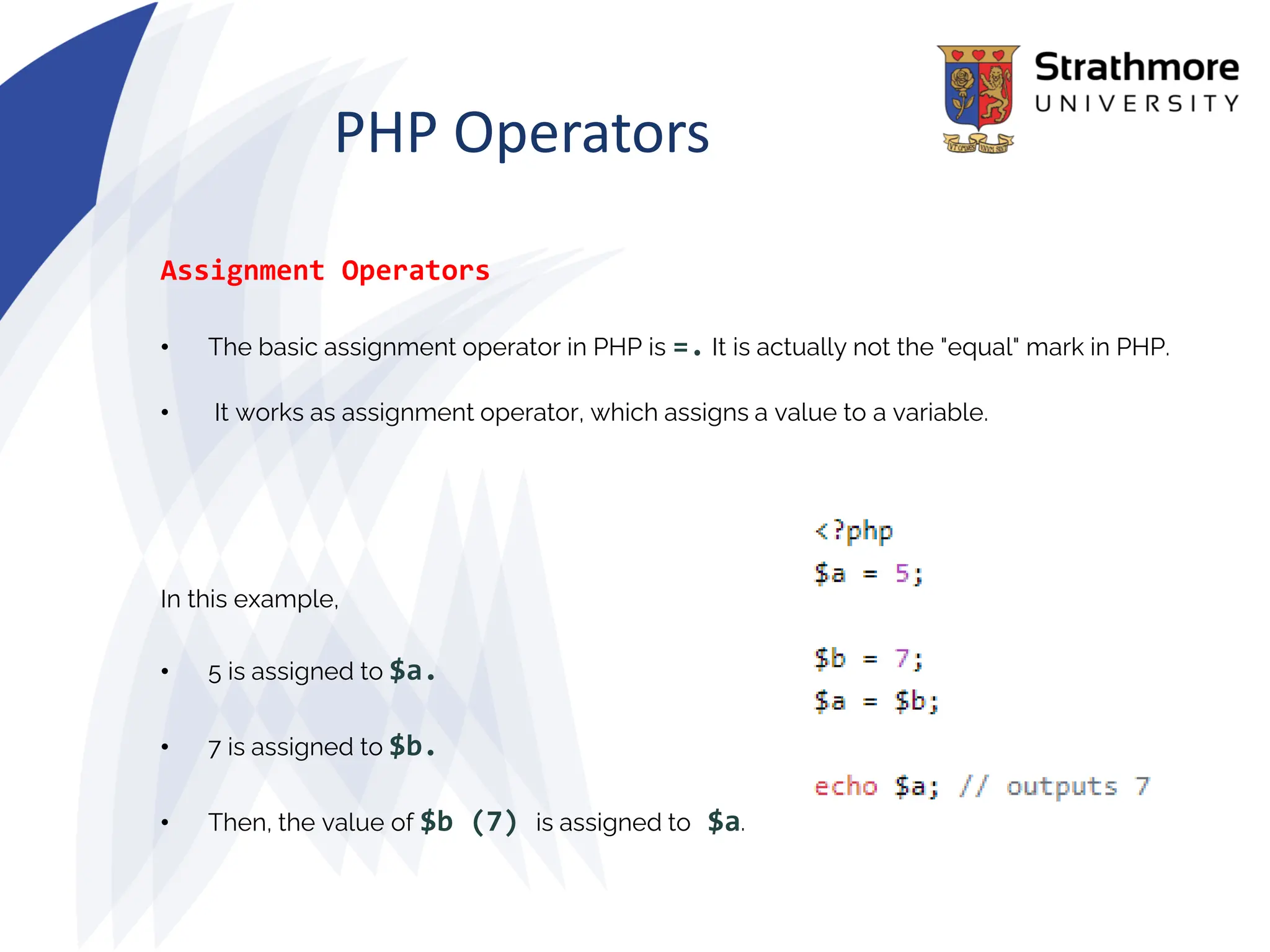 PHP Operators
Assignment Operators
• The basic assignment operator in PHP is =. It is actually not the "equal" mark in PHP.
• It works as assignment operator, which assigns a value to a variable.
In this example,
• 5 is assigned to $a.
• 7 is assigned to $b.
• Then, the value of $b (7) is assigned to $a.
 