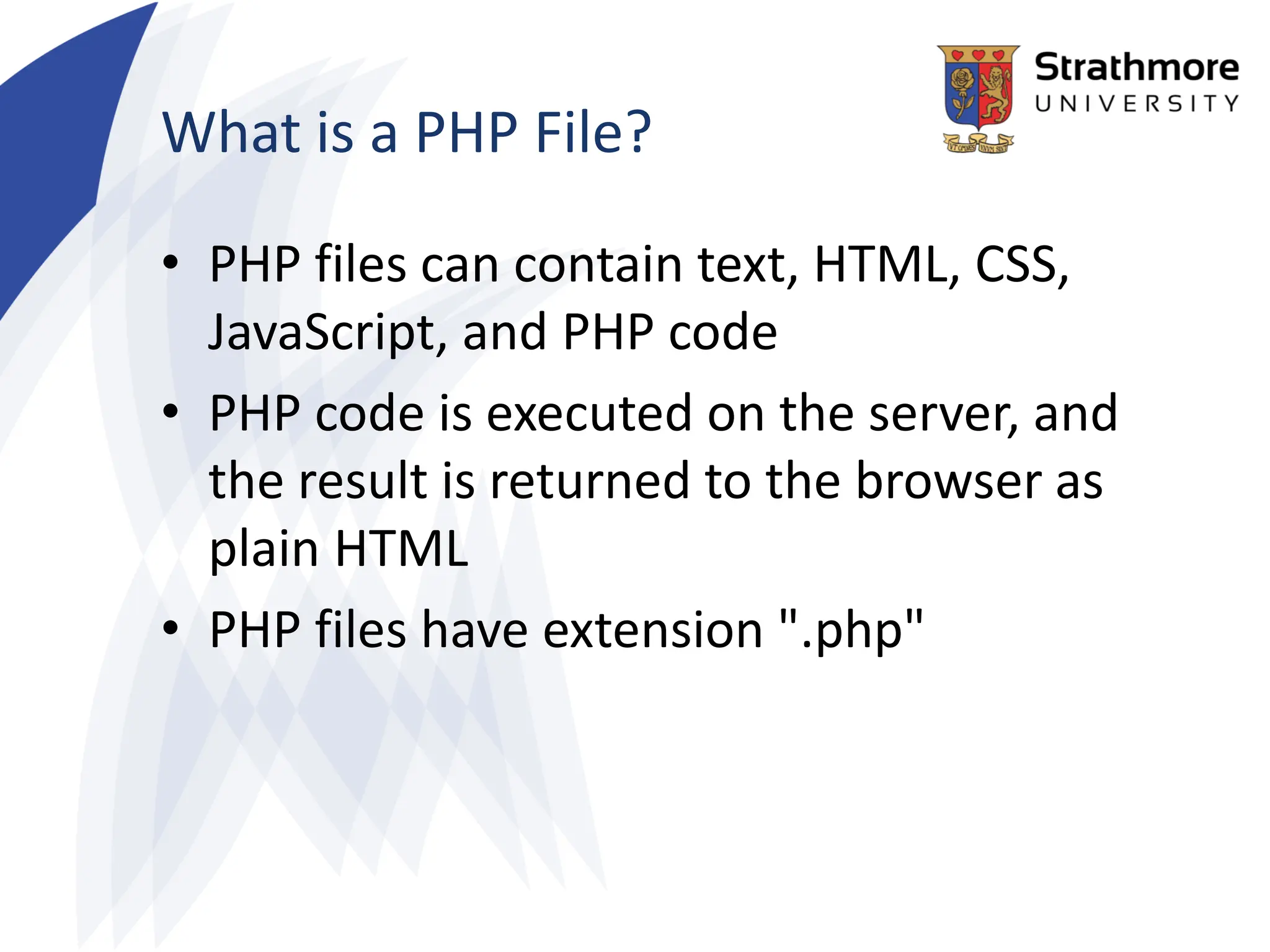 What is a PHP File?
• PHP files can contain text, HTML, CSS,
JavaScript, and PHP code
• PHP code is executed on the server, and
the result is returned to the browser as
plain HTML
• PHP files have extension ".php"
 