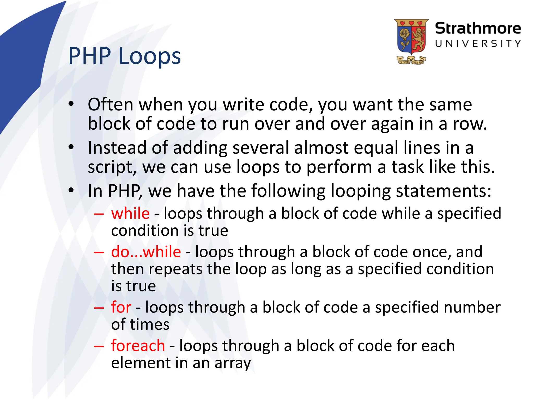 PHP Loops
• Often when you write code, you want the same
block of code to run over and over again in a row.
• Instead of adding several almost equal lines in a
script, we can use loops to perform a task like this.
• In PHP, we have the following looping statements:
– while - loops through a block of code while a specified
condition is true
– do...while - loops through a block of code once, and
then repeats the loop as long as a specified condition
is true
– for - loops through a block of code a specified number
of times
– foreach - loops through a block of code for each
element in an array
 