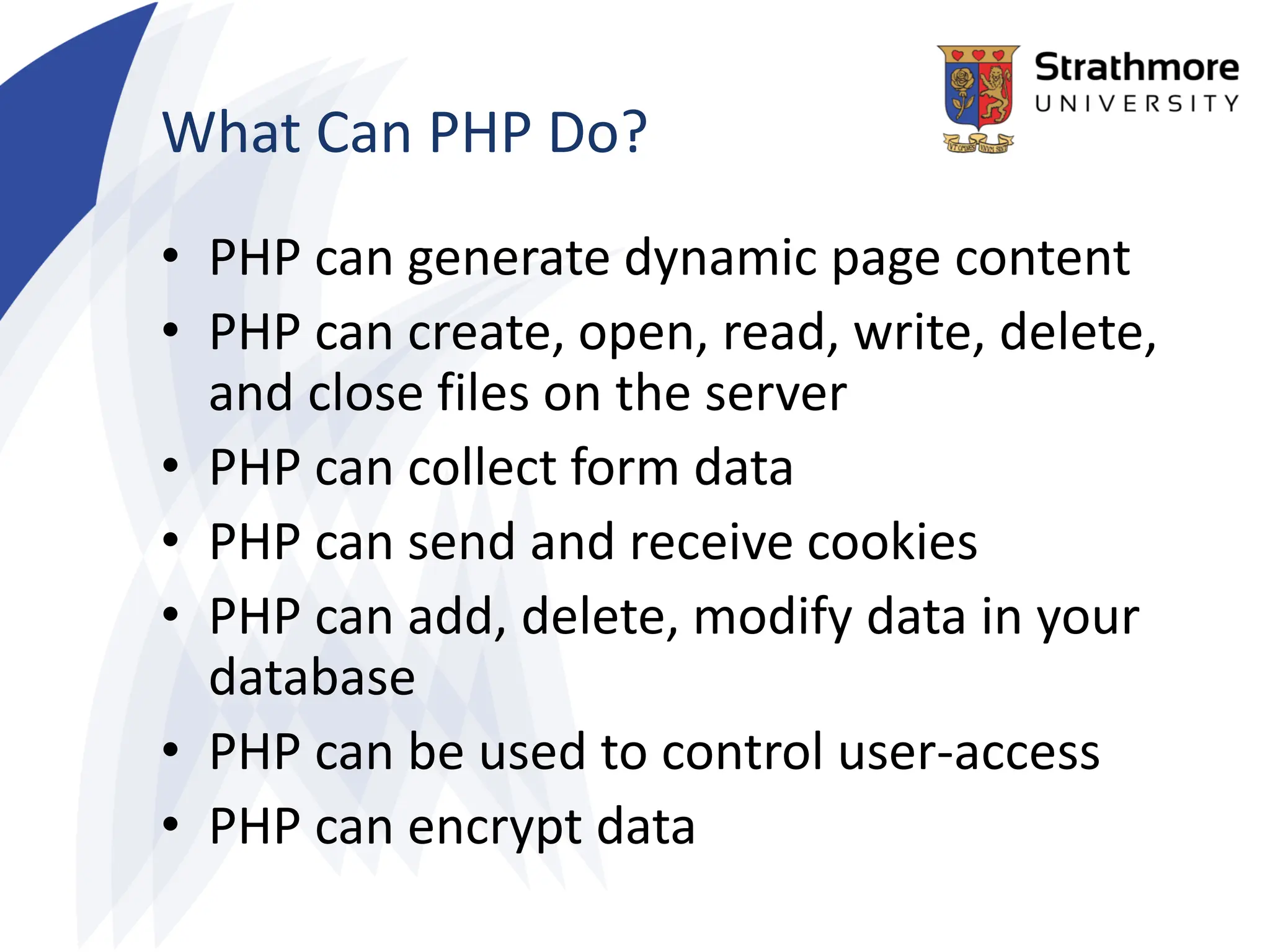 What Can PHP Do?
• PHP can generate dynamic page content
• PHP can create, open, read, write, delete,
and close files on the server
• PHP can collect form data
• PHP can send and receive cookies
• PHP can add, delete, modify data in your
database
• PHP can be used to control user-access
• PHP can encrypt data
 