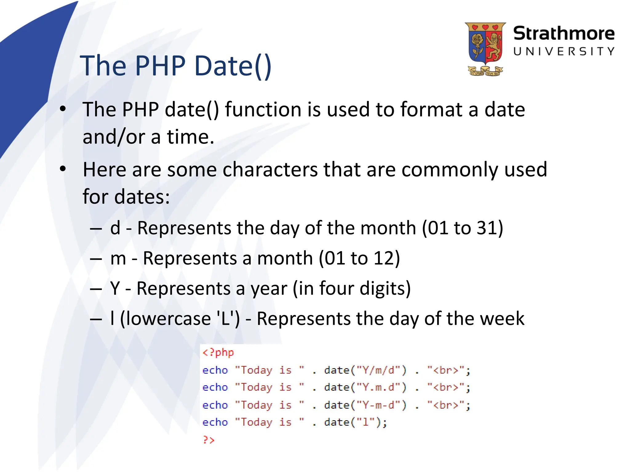 The PHP Date()
• The PHP date() function is used to format a date
and/or a time.
• Here are some characters that are commonly used
for dates:
– d - Represents the day of the month (01 to 31)
– m - Represents a month (01 to 12)
– Y - Represents a year (in four digits)
– l (lowercase 'L') - Represents the day of the week
 