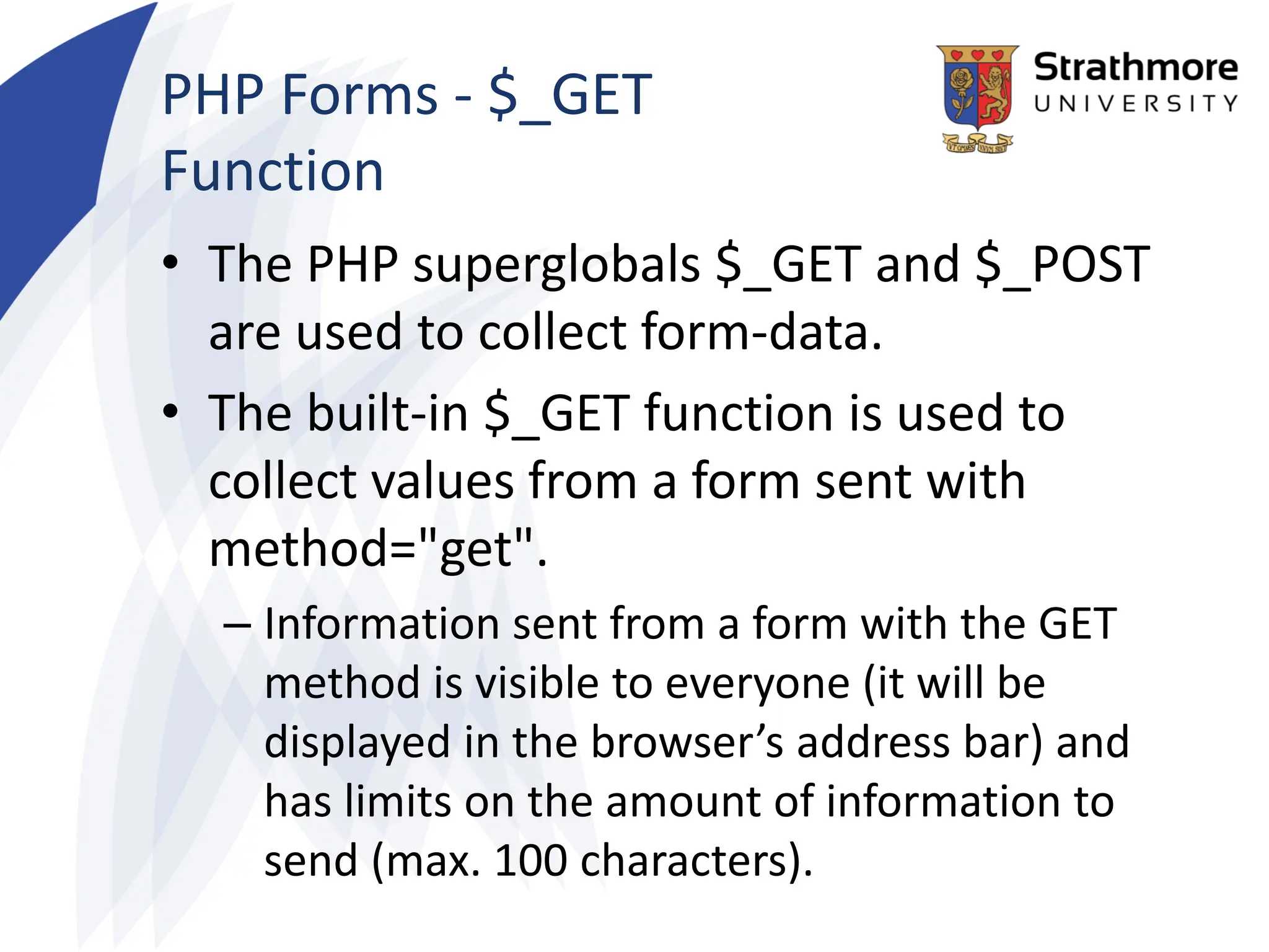 PHP Forms - $_GET
Function
• The PHP superglobals $_GET and $_POST
are used to collect form-data.
• The built-in $_GET function is used to
collect values from a form sent with
method="get".
– Information sent from a form with the GET
method is visible to everyone (it will be
displayed in the browser’s address bar) and
has limits on the amount of information to
send (max. 100 characters).
 
