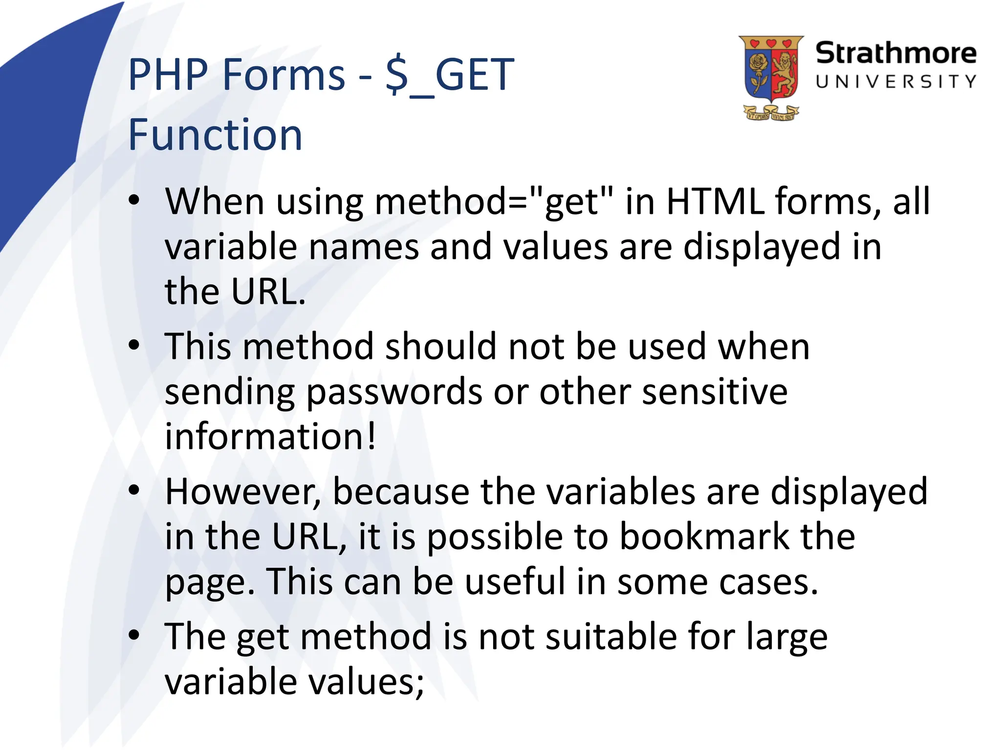 PHP Forms - $_GET
Function
• When using method="get" in HTML forms, all
variable names and values are displayed in
the URL.
• This method should not be used when
sending passwords or other sensitive
information!
• However, because the variables are displayed
in the URL, it is possible to bookmark the
page. This can be useful in some cases.
• The get method is not suitable for large
variable values;
 