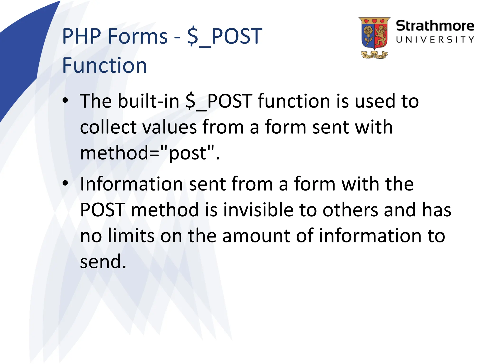 PHP Forms - $_POST
Function
• The built-in $_POST function is used to
collect values from a form sent with
method="post".
• Information sent from a form with the
POST method is invisible to others and has
no limits on the amount of information to
send.
 
