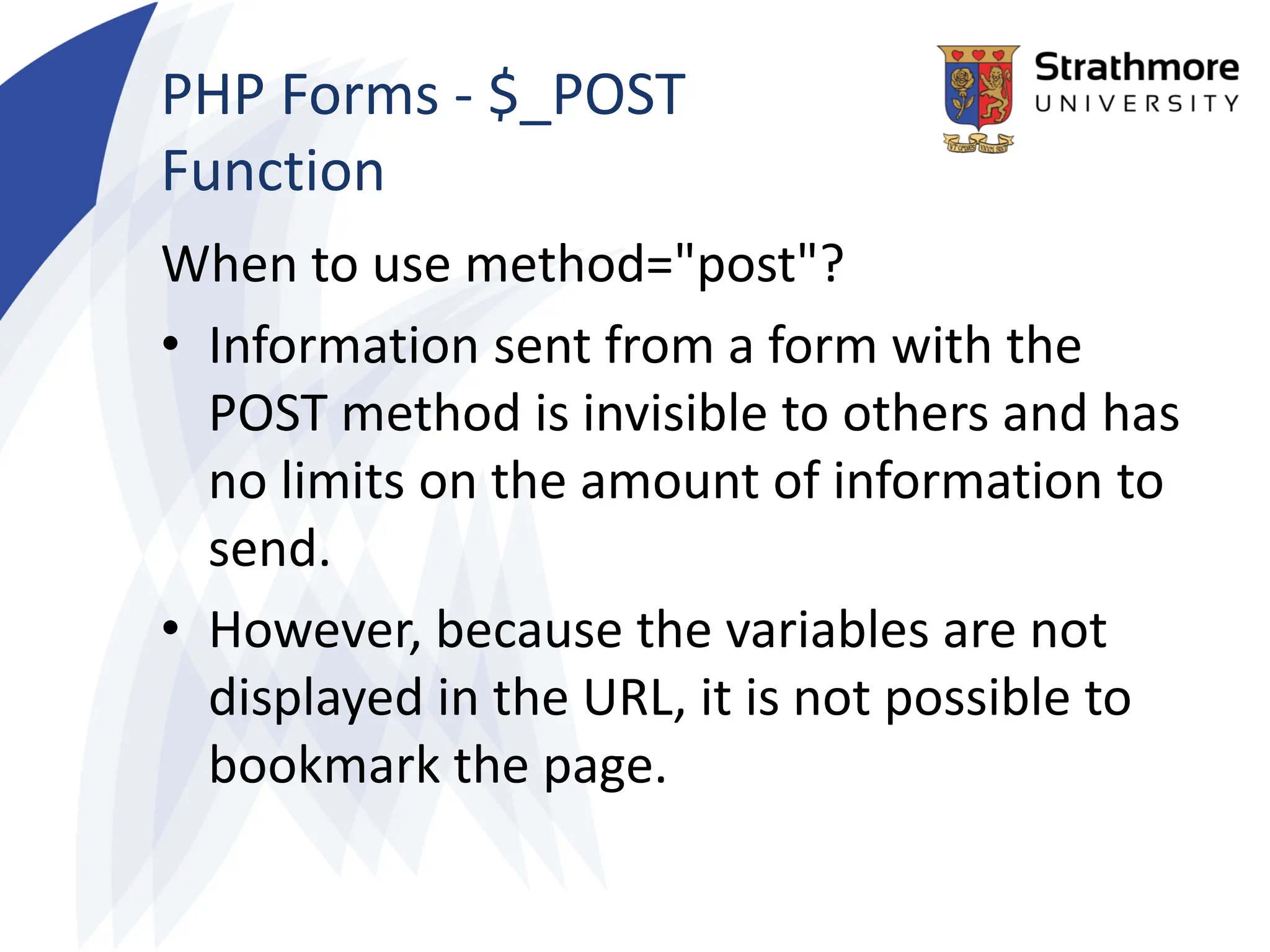PHP Forms - $_POST
Function
When to use method="post"?
• Information sent from a form with the
POST method is invisible to others and has
no limits on the amount of information to
send.
• However, because the variables are not
displayed in the URL, it is not possible to
bookmark the page.
 