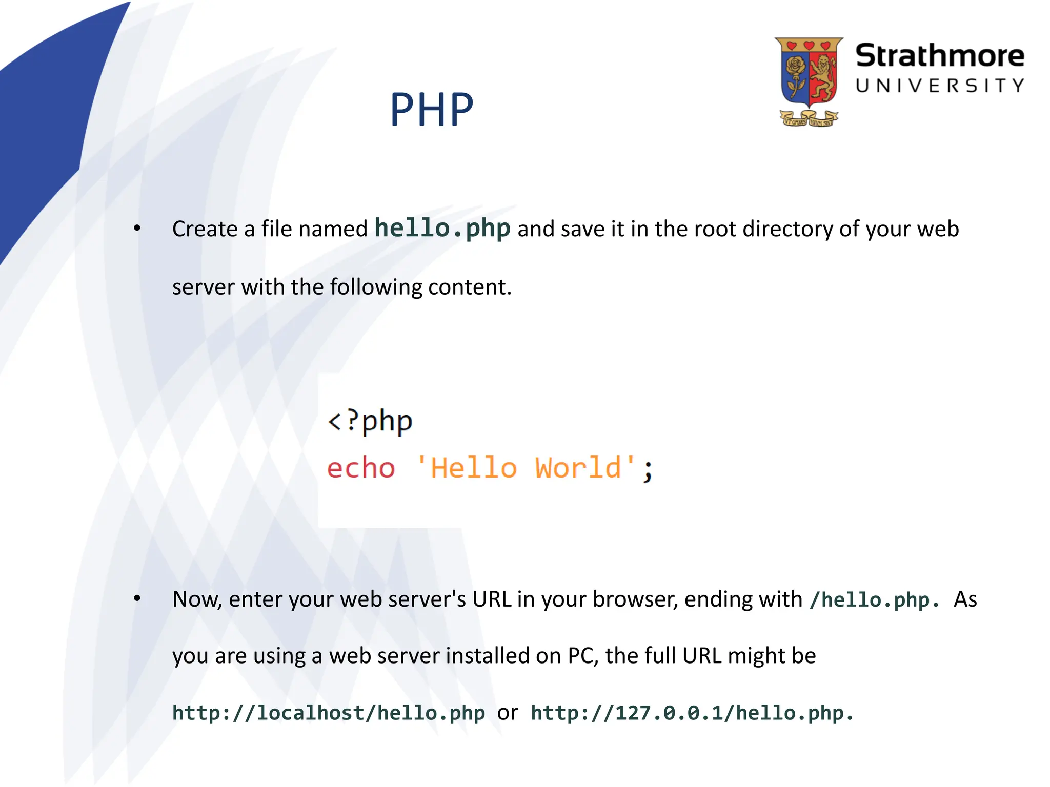 PHP
• Create a file named hello.php and save it in the root directory of your web
server with the following content.
• Now, enter your web server's URL in your browser, ending with /hello.php. As
you are using a web server installed on PC, the full URL might be
http://localhost/hello.php or http://127.0.0.1/hello.php.
 