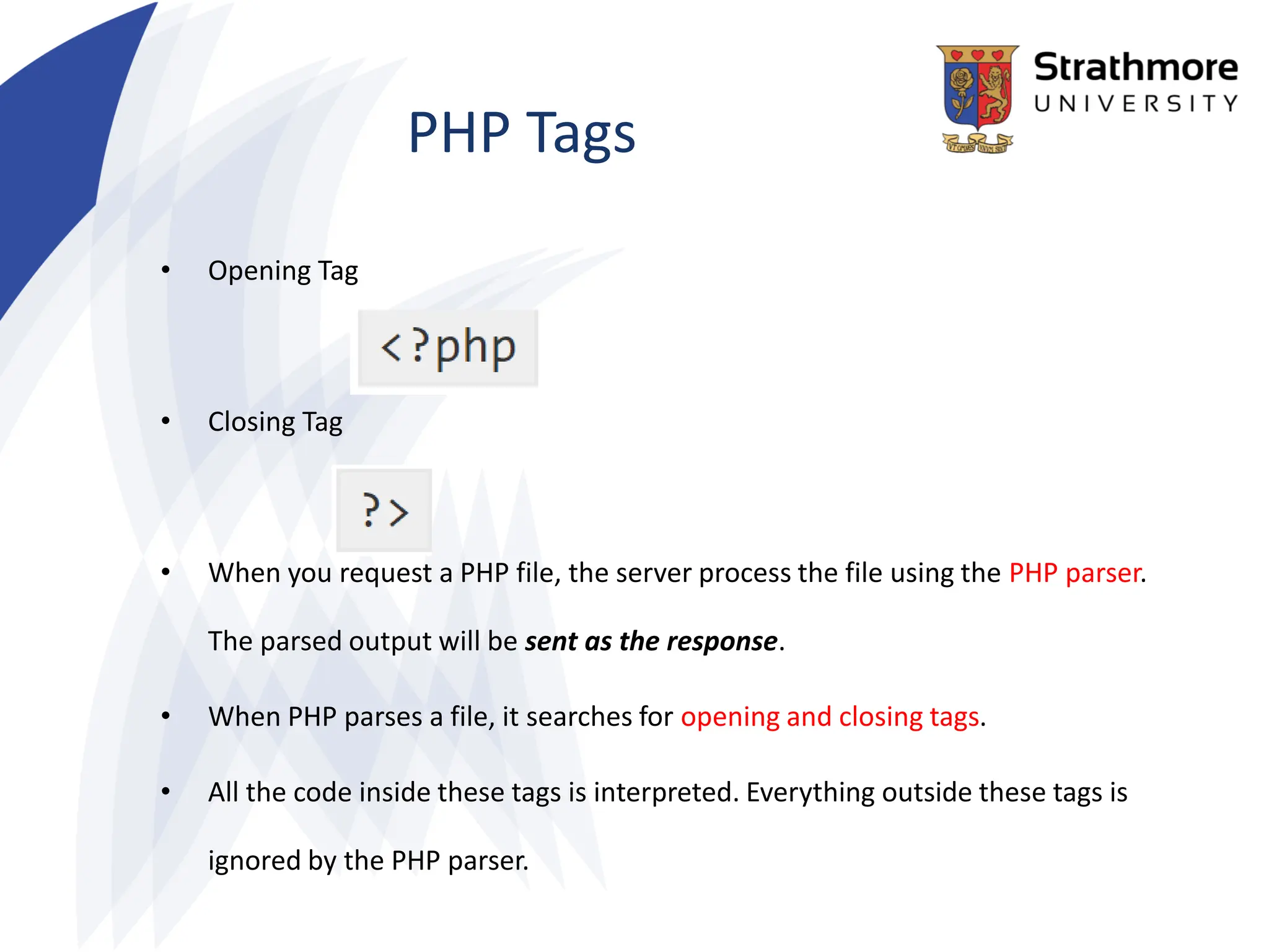 PHP Tags
• Opening Tag
• Closing Tag
• When you request a PHP file, the server process the file using the PHP parser.
The parsed output will be sent as the response.
• When PHP parses a file, it searches for opening and closing tags.
• All the code inside these tags is interpreted. Everything outside these tags is
ignored by the PHP parser.
 