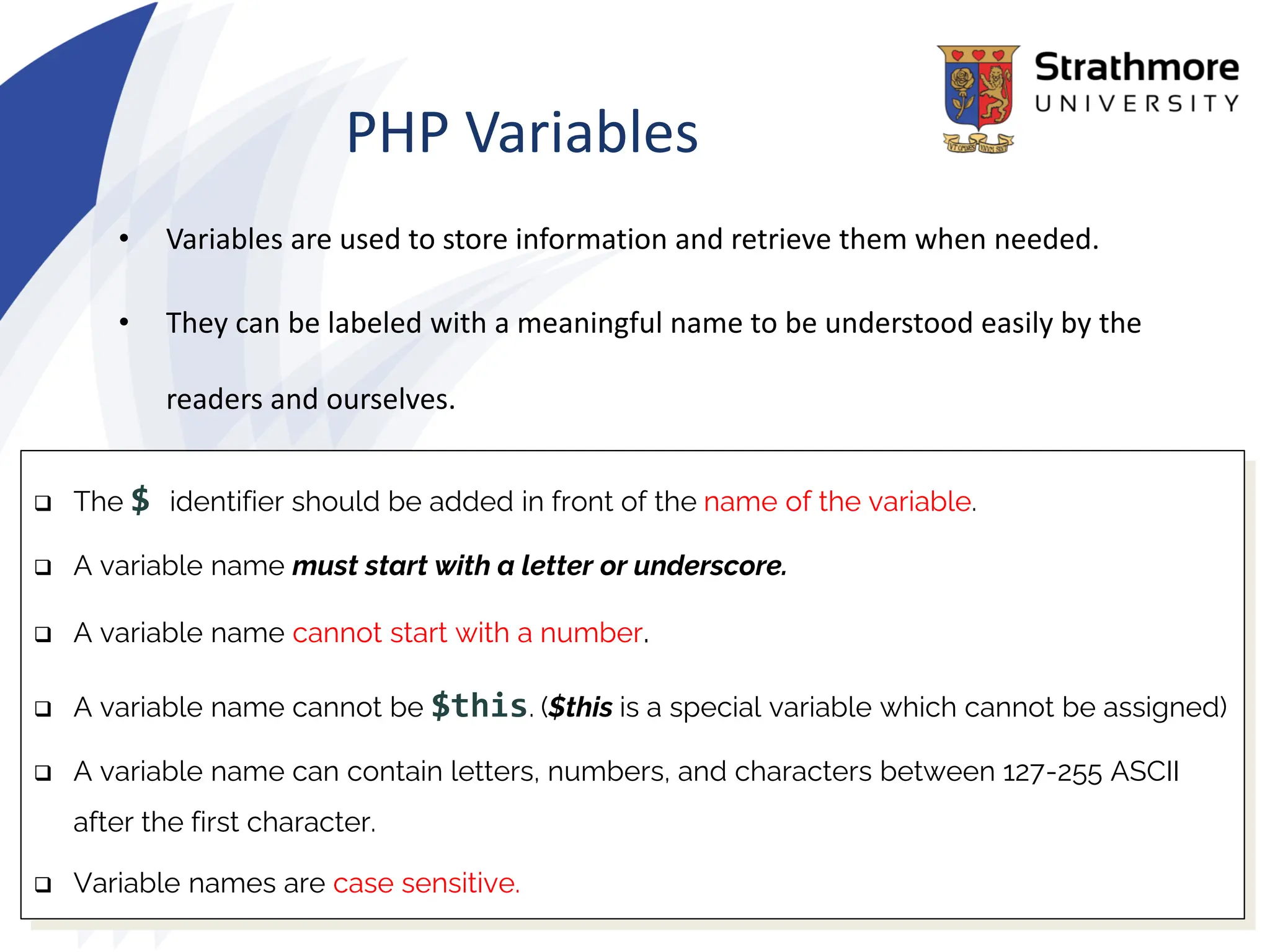 PHP Variables
• Variables are used to store information and retrieve them when needed.
• They can be labeled with a meaningful name to be understood easily by the
readers and ourselves.
❑ The $ identifier should be added in front of the name of the variable.
❑ A variable name must start with a letter or underscore.
❑ A variable name cannot start with a number.
❑ A variable name cannot be $this. ($this is a special variable which cannot be assigned)
❑ A variable name can contain letters, numbers, and characters between 127-255 ASCII
after the first character.
❑ Variable names are case sensitive.
 