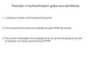 Procéder à l’authentiﬁcation grâce aux identiﬁants
1 . L’utilisateur rempli un formulaire et le soumet
2. Pour l’envoi du formulaire une requête de type POST est choisie
3. Pour éviter l’interception de la requête et le vol du mot de passe et du nom
d’utilisateur, on utilise une connexion HTTPS
 