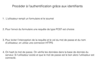 Procéder à l’authentiﬁcation grâce aux identiﬁants
1 . L’utilisateur rempli un formulaire et le soumet
2. Pour l’envoi du formulaire une requête de type POST est choisie
3. Pour éviter l’interception de la requête et le vol du mot de passe et du nom
d’utilisateur, on utilise une connexion HTTPS
4. On hash le mot de passe. On vériﬁe les données dans la base de donnée du
serveur. Si l’utilisateur existe et que le mot de passe est le bon alors l’utilisateur est
connecté.
 