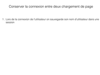 Conserver la connexion entre deux chargement de page
1 . Lors de la connexion de l’utilisateur on sauvegarde son nom d’utilisateur dans une
session
 