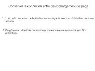 Conserver la connexion entre deux chargement de page
1 . Lors de la connexion de l’utilisateur on sauvegarde son nom d’utilisateur dans une
session
2. On génère un identiﬁant de session purement aléatoire qui ne doit pas être
prédictible.
 
