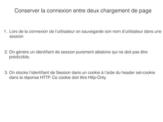 Conserver la connexion entre deux chargement de page
1 . Lors de la connexion de l’utilisateur on sauvegarde son nom d’utilisateur dans une
session
2. On génère un identiﬁant de session purement aléatoire qui ne doit pas être
prédictible.
3. On stocke l’identiﬁant de Session dans un cookie à l’aide du header set-cookie
dans la réponse HTTP. Ce cookie doit être Http-Only.
 