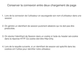 Conserver la connexion entre deux chargement de page
1 . Lors de la connexion de l’utilisateur on sauvegarde son nom d’utilisateur dans une
session
2. On génère un identiﬁant de session purement aléatoire qui ne doit pas être
prédictible.
3. On stocke l’identiﬁant de Session dans un cookie à l’aide du header set-cookie
dans la réponse HTTP. Ce cookie doit être Http-Only.
4. Lors de la requête suivante, si un identiﬁant de session est spéciﬁé dans les
cookies ont l’utilise pour identiﬁer notre utilisateur.
 