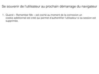 Se souvenir de l’utilisateur au prochain démarrage du navigateur
1 . Quand « Remember Me » est coché au moment de la connexion un
cookie additionnel est créé qui permet d’authentiﬁer l’utilisateur si sa session est
supprimée.
 