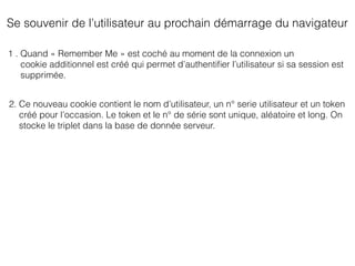 Se souvenir de l’utilisateur au prochain démarrage du navigateur
1 . Quand « Remember Me » est coché au moment de la connexion un
cookie additionnel est créé qui permet d’authentiﬁer l’utilisateur si sa session est
supprimée.
2. Ce nouveau cookie contient le nom d’utilisateur, un n° serie utilisateur et un token
créé pour l’occasion. Le token et le n° de série sont unique, aléatoire et long. On
stocke le triplet dans la base de donnée serveur.
 