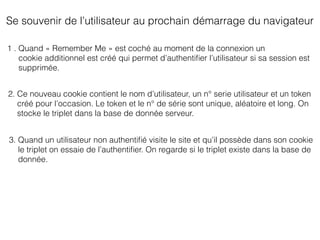 Se souvenir de l’utilisateur au prochain démarrage du navigateur
1 . Quand « Remember Me » est coché au moment de la connexion un
cookie additionnel est créé qui permet d’authentiﬁer l’utilisateur si sa session est
supprimée.
2. Ce nouveau cookie contient le nom d’utilisateur, un n° serie utilisateur et un token
créé pour l’occasion. Le token et le n° de série sont unique, aléatoire et long. On
stocke le triplet dans la base de donnée serveur.
3. Quand un utilisateur non authentiﬁé visite le site et qu’il possède dans son cookie
le triplet on essaie de l’authentiﬁer. On regarde si le triplet existe dans la base de
donnée.
 