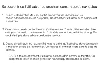 Se souvenir de l’utilisateur au prochain démarrage du navigateur
1 . Quand « Remember Me » est coché au moment de la connexion un
cookie additionnel est créé qui permet d’authentiﬁer l’utilisateur si sa session est
supprimée.
2. Ce nouveau cookie contient le nom d’utilisateur, un n° serie utilisateur et un token
créé pour l’occasion. Le token et le n° de série sont unique, aléatoire et long. On
stocke le triplet dans la base de donnée serveur.
3. Quand un utilisateur non authentiﬁé visite le site et qu’il possède dans son cookie
le triplet on essaie de l’authentiﬁer. On regarde si le triplet existe dans la base de
donnée.
3.1. Si le triplet est présent, l’utilisateur est considéré comme authentiﬁé. On
supprime le token et on en génère un nouveau qu’on retourne au client.
 