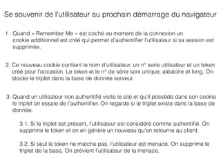 Se souvenir de l’utilisateur au prochain démarrage du navigateur
1 . Quand « Remember Me » est coché au moment de la connexion un
cookie additionnel est créé qui permet d’authentiﬁer l’utilisateur si sa session est
supprimée.
2. Ce nouveau cookie contient le nom d’utilisateur, un n° serie utilisateur et un token
créé pour l’occasion. Le token et le n° de série sont unique, aléatoire et long. On
stocke le triplet dans la base de donnée serveur.
3. Quand un utilisateur non authentiﬁé visite le site et qu’il possède dans son cookie
le triplet on essaie de l’authentiﬁer. On regarde si le triplet existe dans la base de
donnée.
3.1. Si le triplet est présent, l’utilisateur est considéré comme authentiﬁé. On
supprime le token et on en génère un nouveau qu’on retourne au client.
3.2. Si seul le token ne matche pas, l’utilisateur est menacé. On supprime le
triplet de la base. On prévient l’utilisateur de la menace.
 