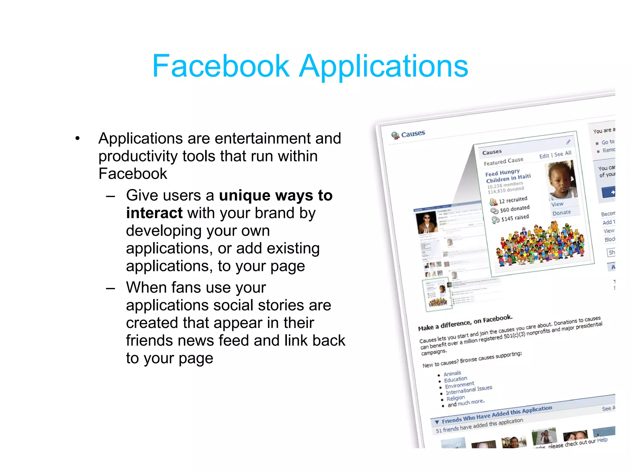 Facebook Applications Applications are entertainment and productivity tools that run within Facebook Give users a  unique ways to interact  with your brand by developing your own applications, or add existing applications, to your page When fans use your applications social stories are created that appear in their friends news feed and link back to your page 