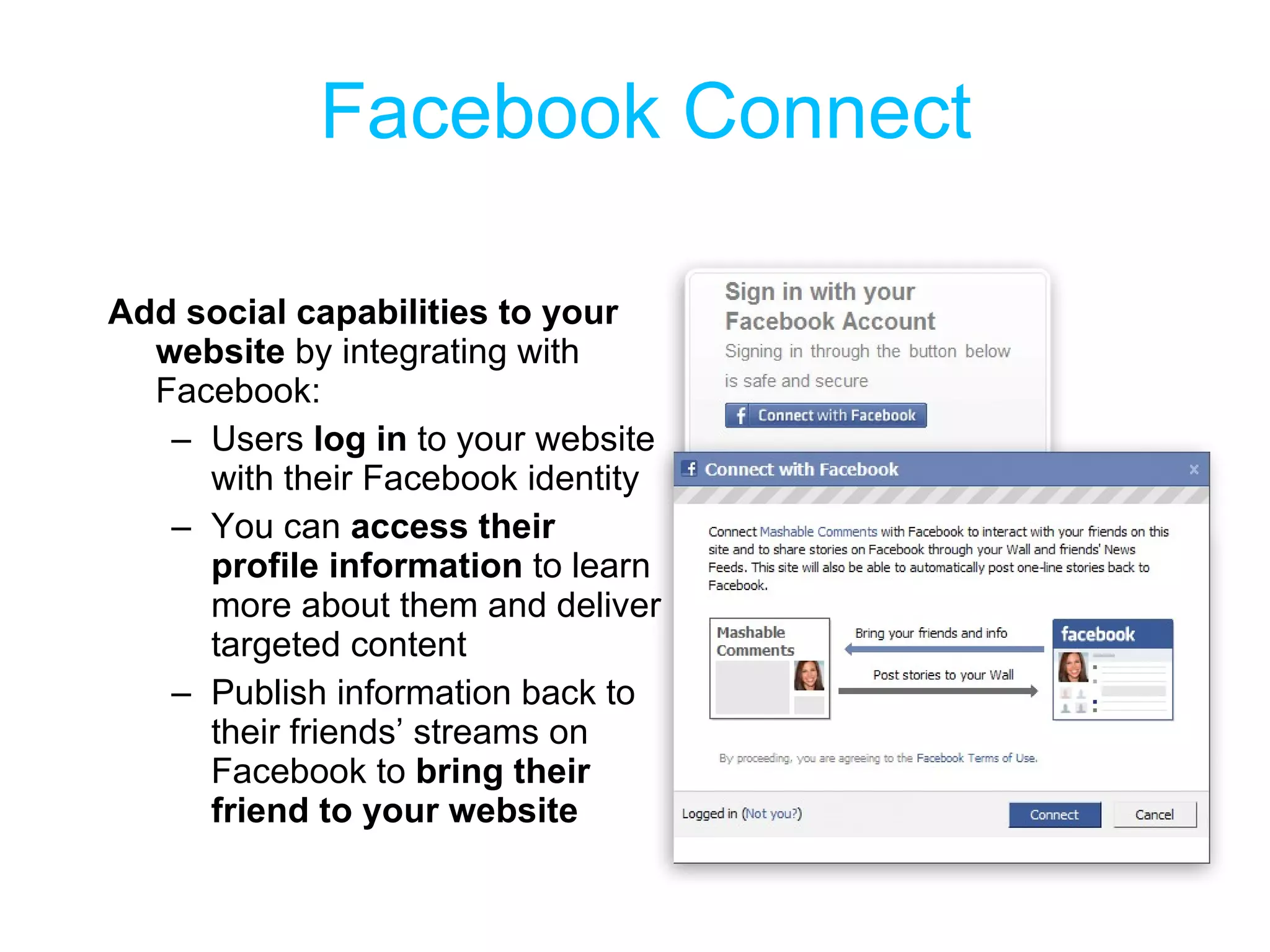 Facebook Connect Add social capabilities to your website  by integrating with Facebook: Users  log in  to your website with their Facebook identity You can  access their profile information  to learn more about them and deliver targeted content Publish information back to their friends’ streams on Facebook to  bring their friend to your website 