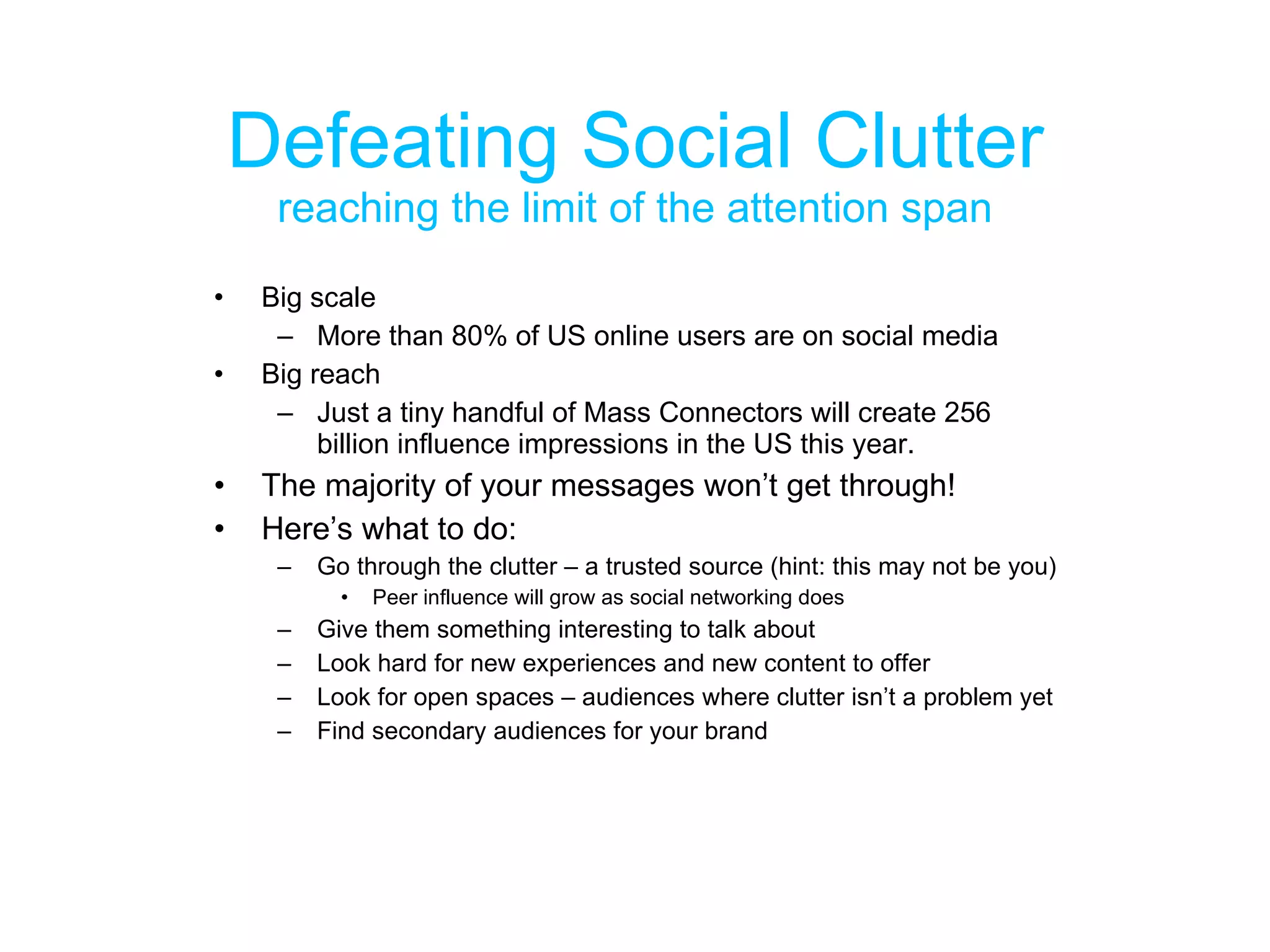 Defeating Social Clutter reaching the limit of the attention span Big scale More than 80% of US online users are on social media Big reach Just a tiny handful of Mass Connectors will create 256 billion influence impressions in the US this year. The majority of your messages won’t get through! Here’s what to do: Go through the clutter – a trusted source (hint: this may not be you) Peer influence will grow as social networking does Give them something interesting to talk about Look hard for new experiences and new content to offer Look for open spaces – audiences where clutter isn’t a problem yet Find secondary audiences for your brand 
