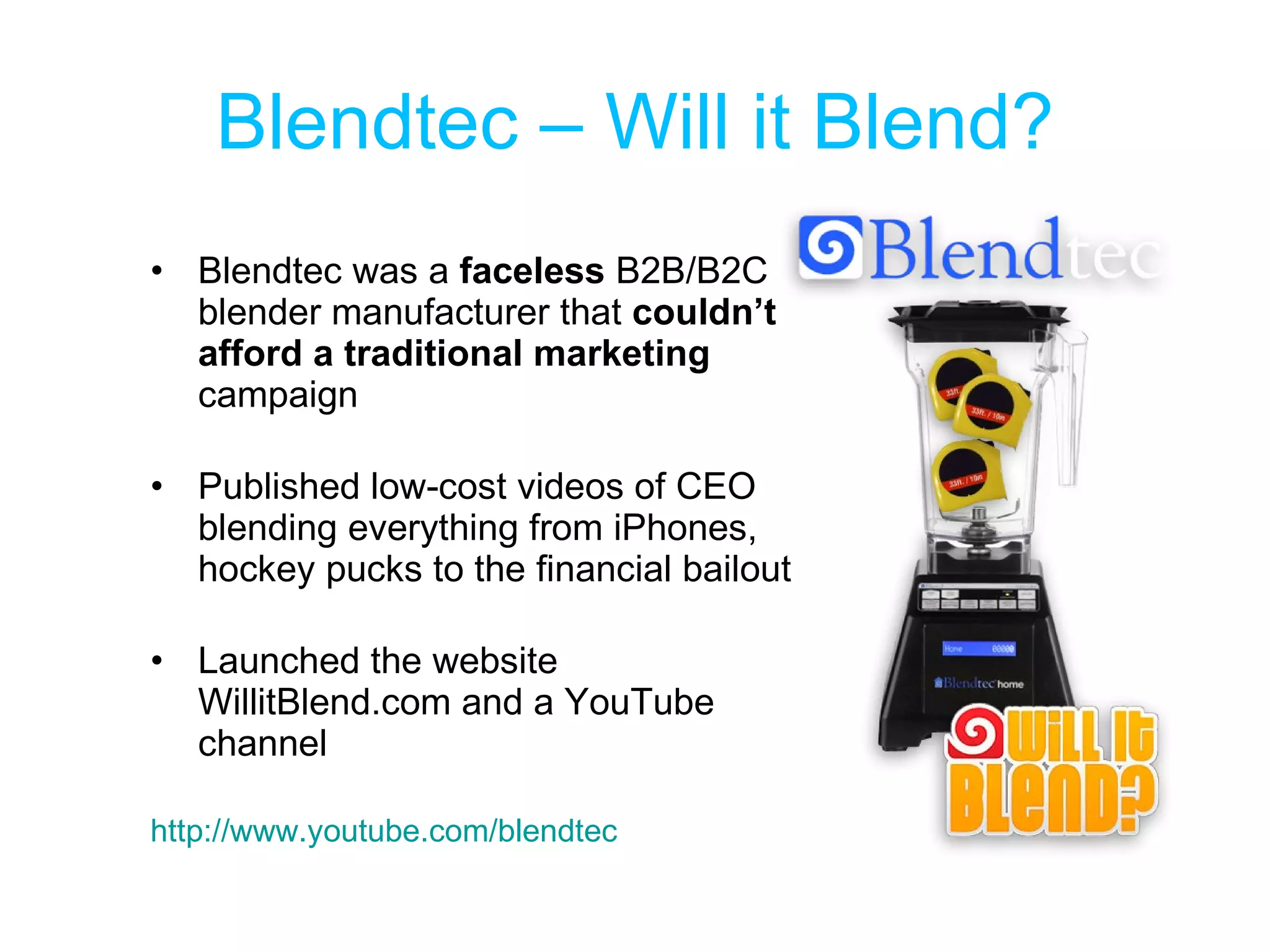 Blendtec – Will it Blend? Blendtec was a  faceless  B2B/B2C blender manufacturer that  couldn’t afford a traditional marketing  campaign Published low-cost videos of CEO blending everything from iPhones, hockey pucks to the financial bailout Launched the website WillitBlend.com and a YouTube channel http://www.youtube.com/blendtec    