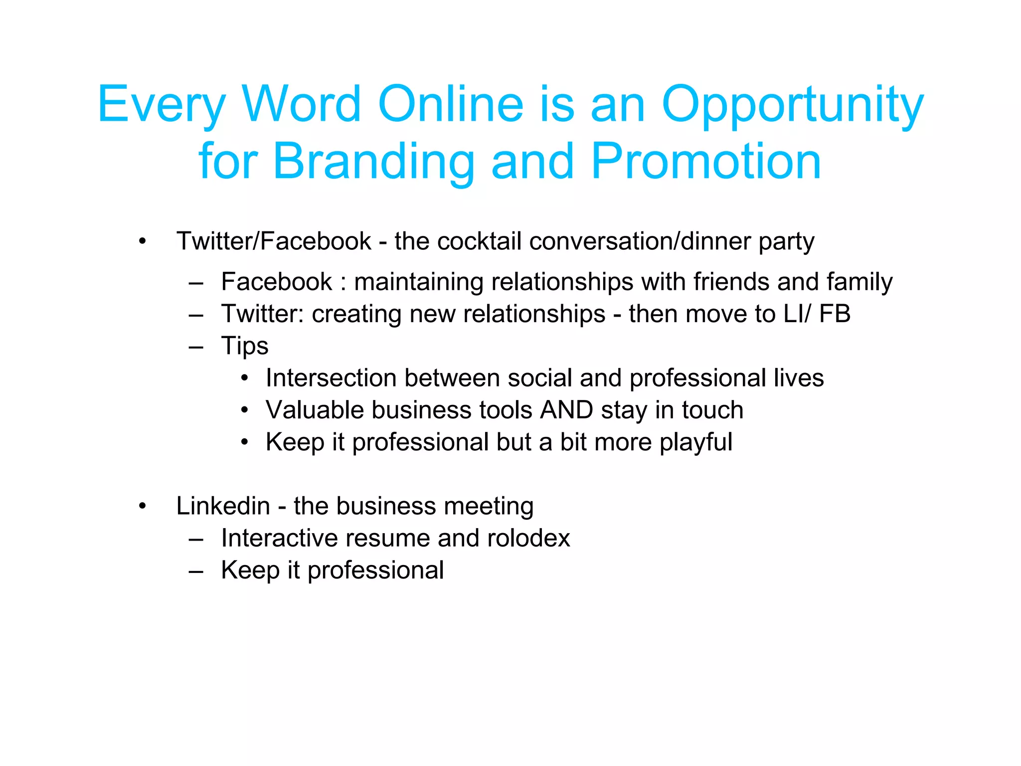 Every Word Online is an Opportunity for Branding and Promotion Twitter/Facebook - the cocktail conversation/dinner party Facebook : maintaining relationships with friends and family Twitter: creating new relationships - then move to LI/ FB Tips Intersection between social and professional lives Valuable business tools AND stay in touch Keep it professional but a bit more playful Linkedin - the business meeting Interactive resume and rolodex Keep it professional 