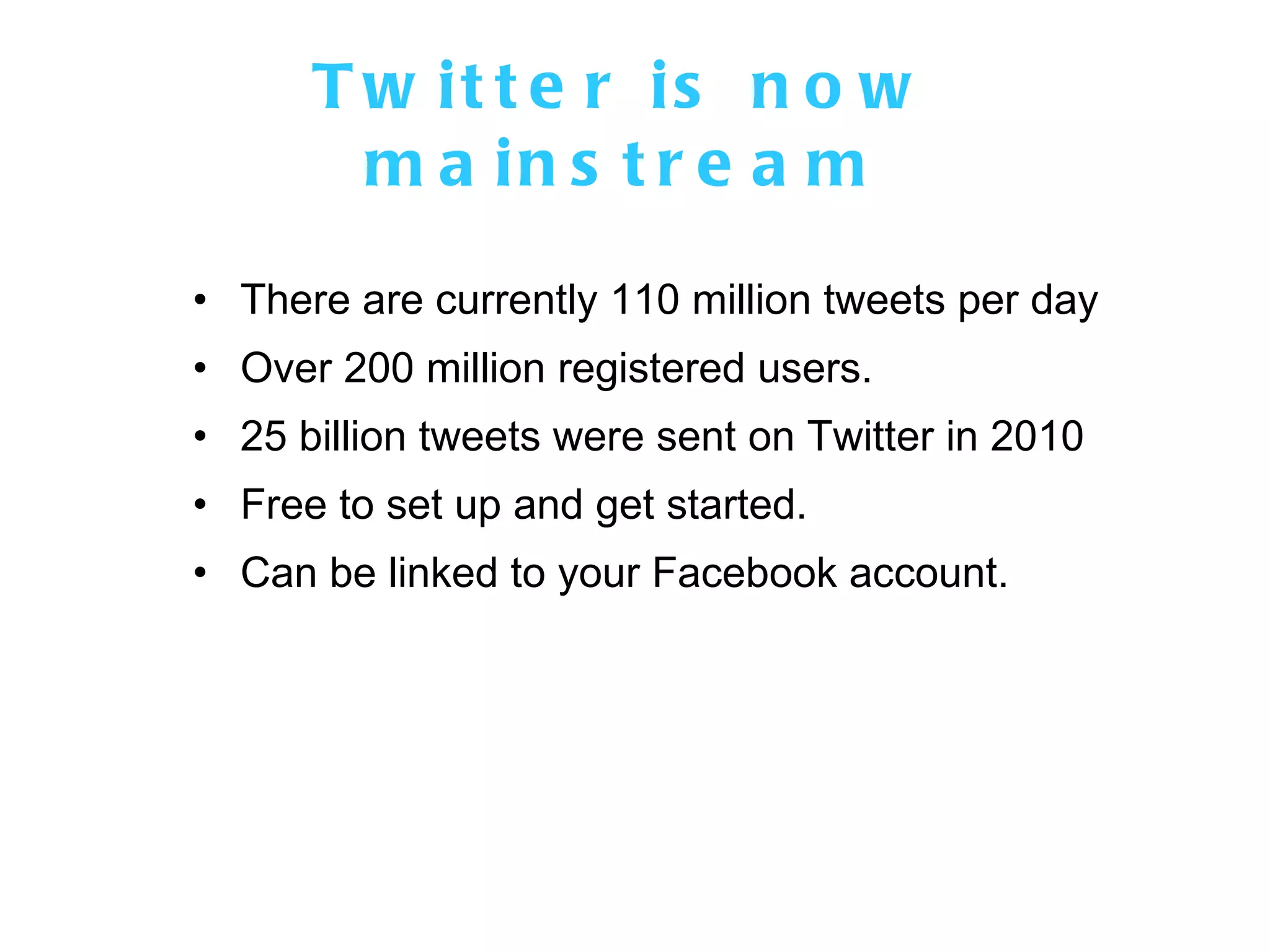 Twitter is now mainstream There are currently 110 million tweets per day Over 200 million registered users. 25 billion tweets were sent on Twitter in 2010 Free to set up and get started. Can be linked to your Facebook account. 