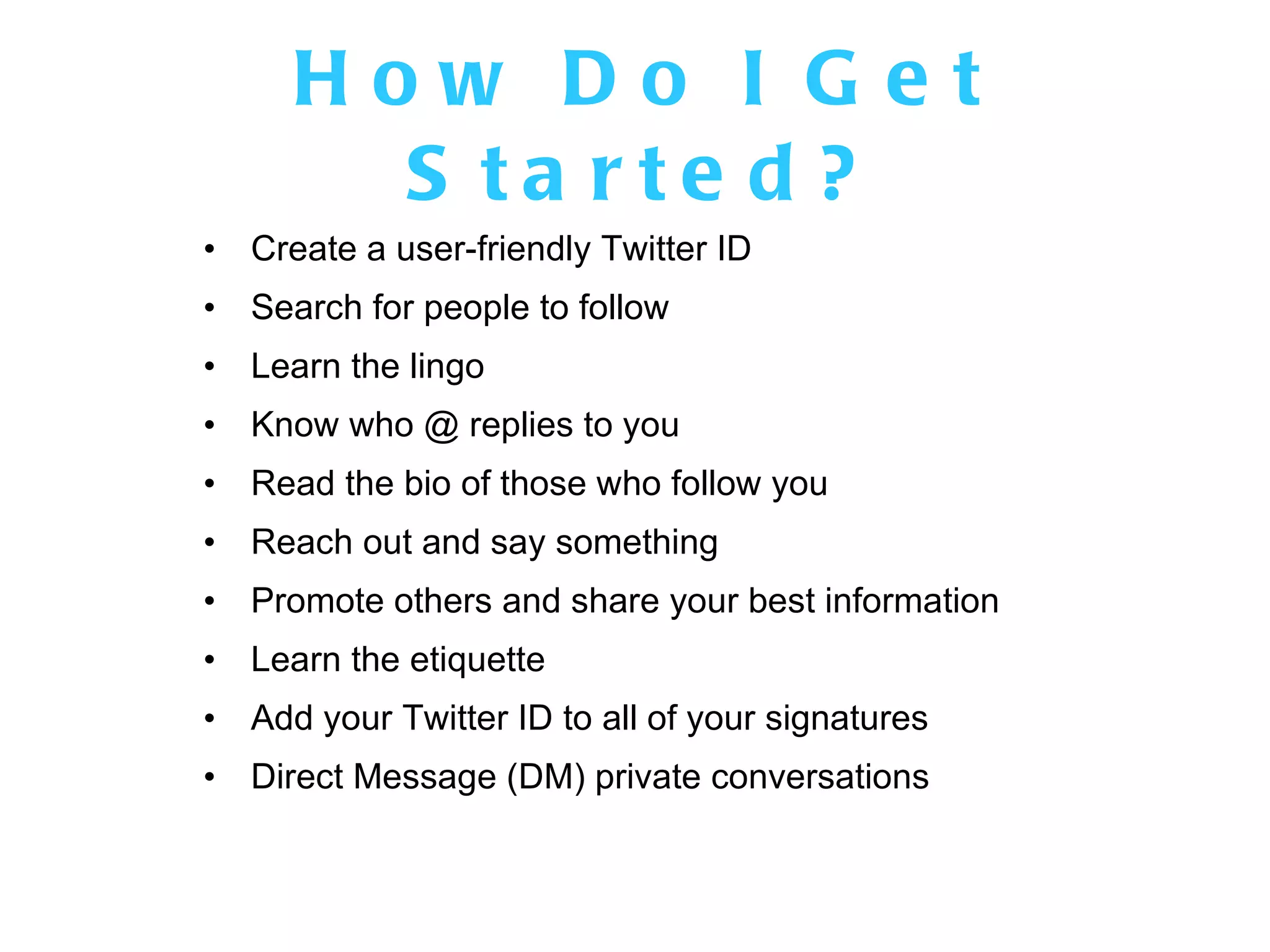How Do I Get Started? Create a user-friendly Twitter ID Search for people to follow Learn the lingo Know who @ replies to you Read the bio of those who follow you Reach out and say something Promote others and share your best information Learn the etiquette Add your Twitter ID to all of your signatures Direct Message (DM) private conversations 