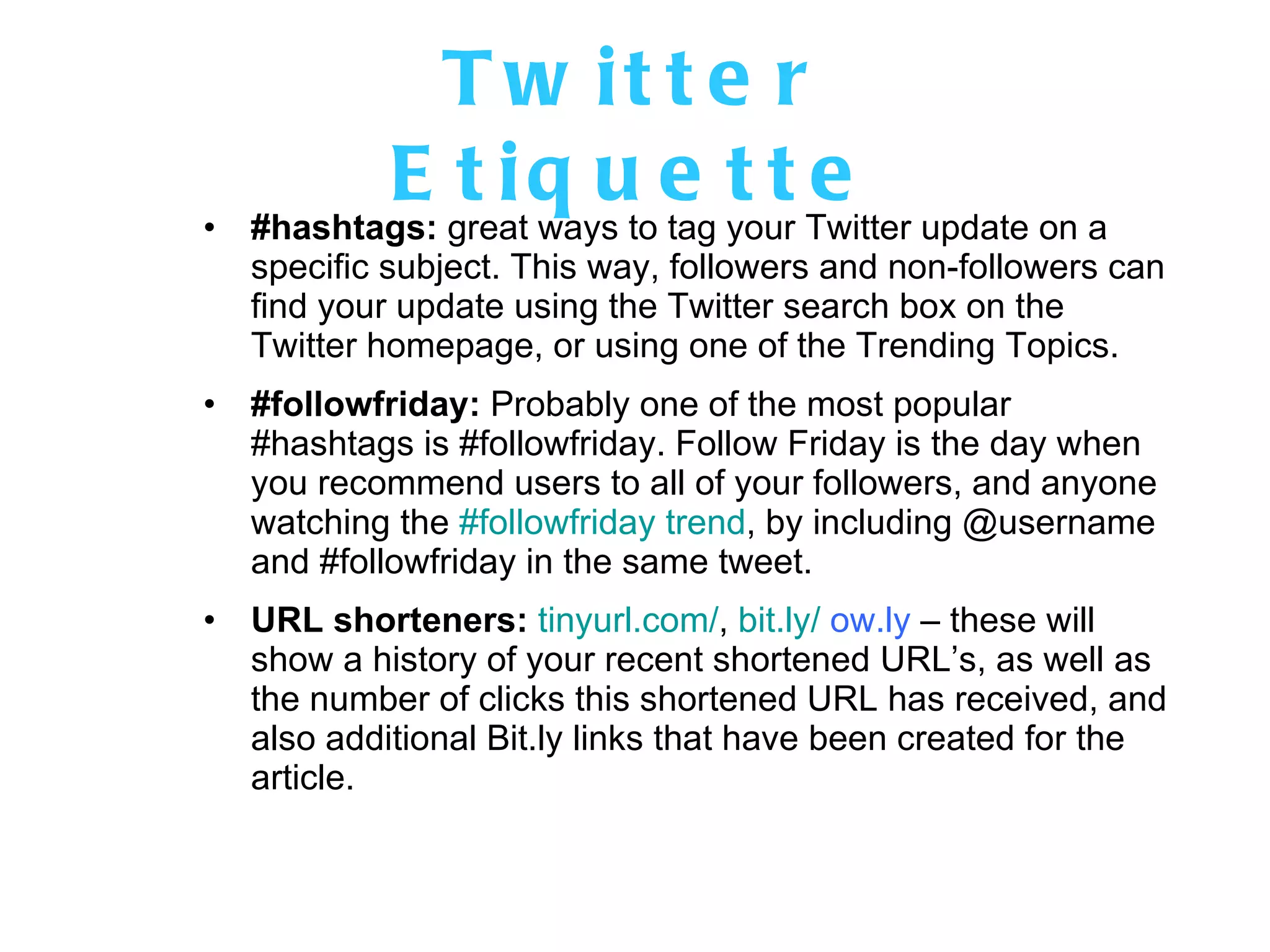 Twitter Etiquette #hashtags:  great ways to tag your Twitter update on a specific subject. This way, followers and non-followers can find your update using the Twitter search box on the Twitter homepage, or using one of the Trending Topics.  #followfriday:  Probably one of the most popular #hashtags is #followfriday. Follow Friday is the day when you recommend users to all of your followers, and anyone watching the  #followfriday trend , by including @username and #followfriday in the same tweet. URL shorteners:   tinyurl.com/ ,  bit.ly/  ow.ly  – these will show a history of your recent shortened URL’s, as well as the number of clicks this shortened URL has received, and also additional Bit.ly links that have been created for the article. 
